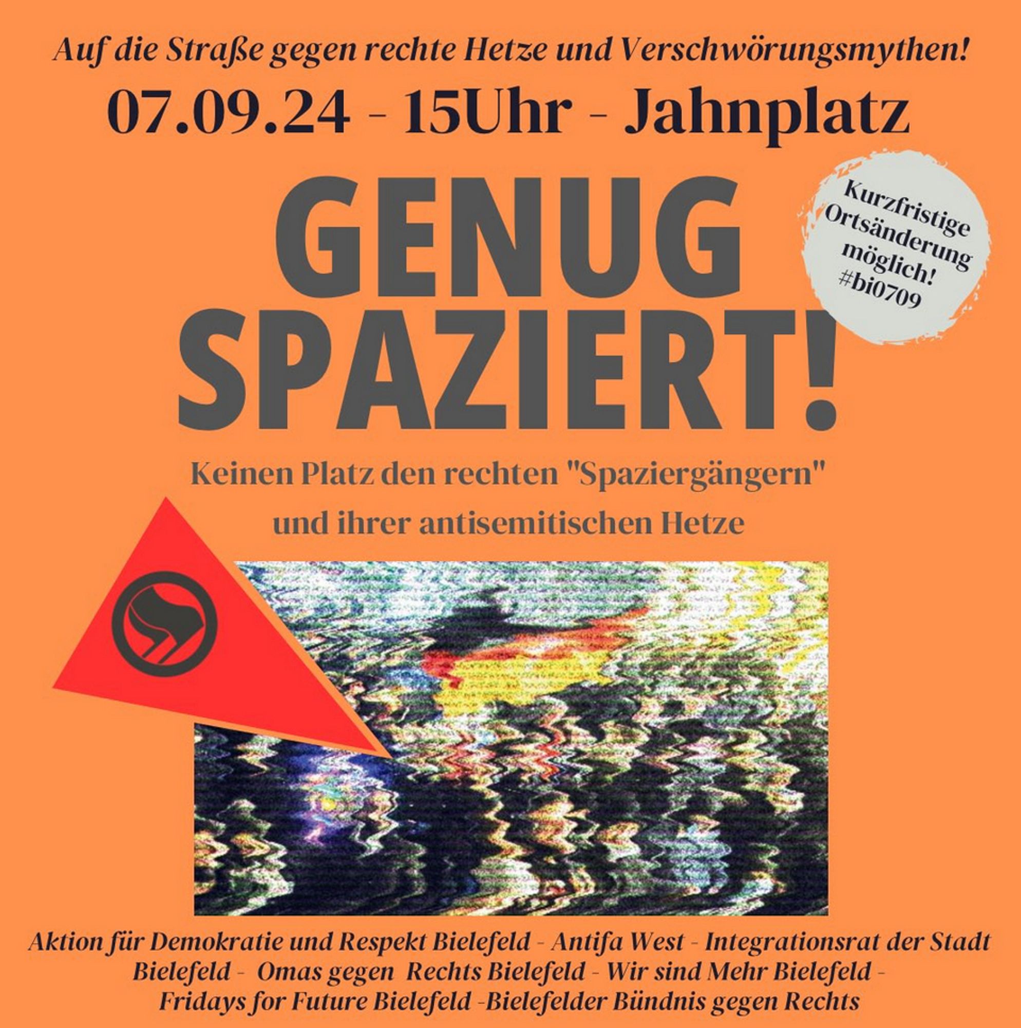 Auf die Straße gegen rechte Hetze und Verschwörungsmythen!
07.09.24 - 15Uhr - Jahnplatz
GENUG SPAZIERT!
Keinen Platz den rechten "Spaziergängern" und ihrer antisemitischen Hetze
Kurzfristige Ortsänderung möglich! #bi0709
Aktion für Demokratie und Respekt Bielefeld - Antifa West - Integrationsrat der Stadt
Bielefeld - Omas gegen Rechts Bielefeld - Wir sind Mehr Bielefeld - Fridays for Future Bielefeld -Bielefelder Bündnis gegen Rechts