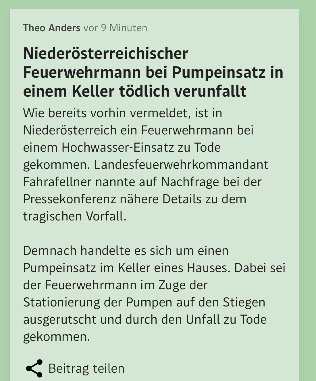 Niederösterreichischer Feuerwehrmann bei Pumpeinsatz in einem Keller tödlich verunfallt
Wie bereits vorhin vermeldet, ist in Niederösterreich ein Feuerwehrmann bei einem Hochwasser-Einsatz zu Tode gekommen. Landesfeuerwehrkommandant Fahrafellner nannte auf Nachfrage bei der Pressekonferenz nähere Details zu dem tragischen Vorfall.

Demnach handelte es sich um einen Pumpeinsatz im Keller eines Hauses. Dabei sei der Feuerwehrmann im Zuge der Stationierung der Pumpen auf den Stiegen ausgerutscht und durch den Unfall zu Tode gekommen.