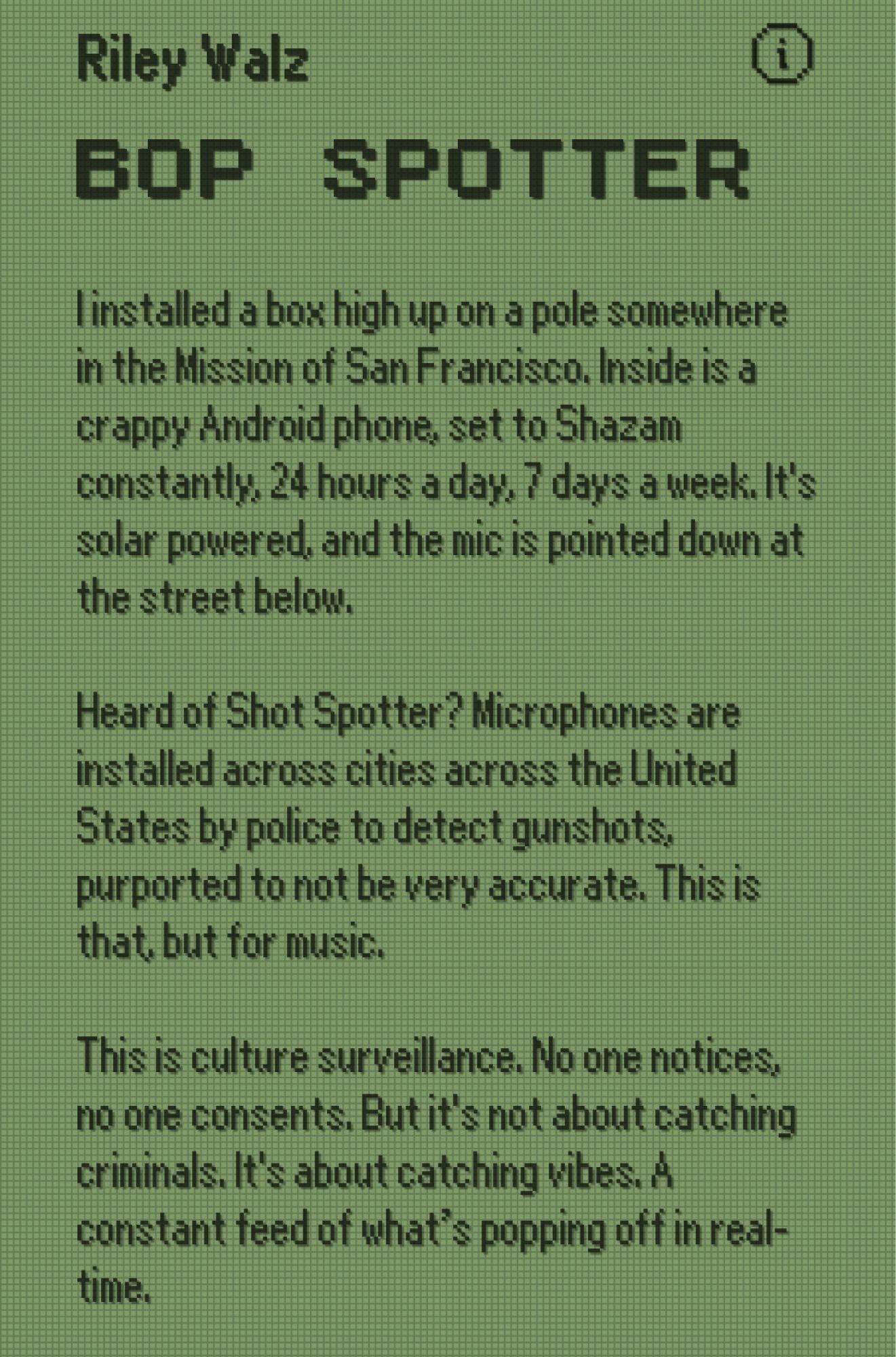 Riley Walz
 BOP SPOTTER
 linstalled a box high up on a pole somewhere
 in the Mission of San Francisco, Inside is a
 crappy Android phone, set to Shazam
 constantly, 24 hours a day. 7 days a week. It's
 solar powered, and the mic is pointed down at
 the street below.
 Heard of Shot Spotter? Microphones are
 installed across cities across the United
 States by police to detect gunshots.
 purported to not be very accurate. This is
 that, but for music.
 This is culture surveillance. No one notices,
 no one consents. But it's not about catching
 criminals. It's about catching vibes. A
 constant feed of what's popping off in real-
 time.