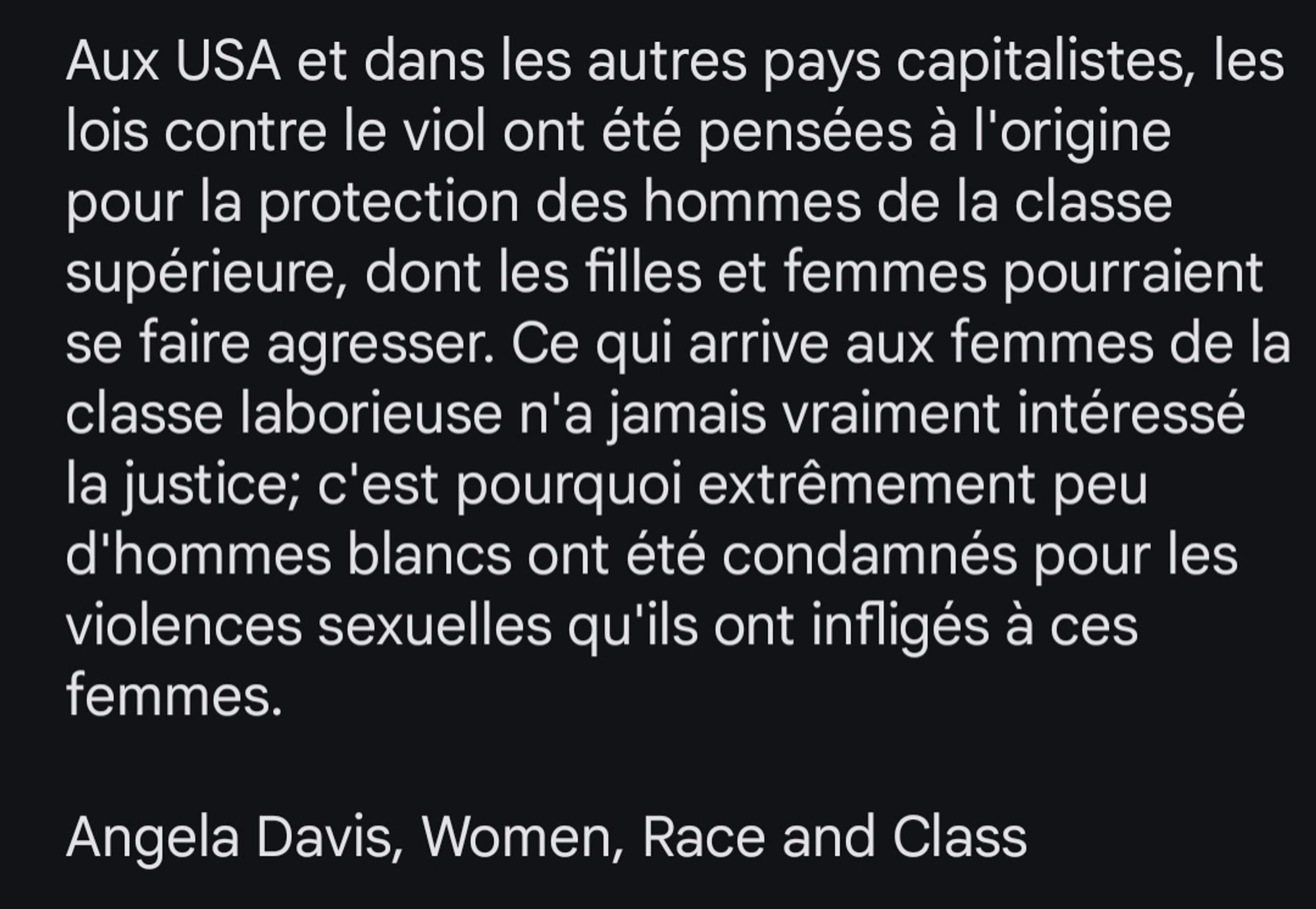 Aux USA et dans les autres pays capitalistes, les lois contre le viol ont été pensées à l'origine pour la protection des hommes de la classe supérieure, dont les filles et femmes pourraient se faire agresser. Ce qui arrive aux femmes de la classe laborieuse n'a jamais vraiment intéressé la justice; c'est pourquoi extrêmement peu d'hommes blancs ont été condamnés pour les violences sexuelles qu'ils ont infligés à ces femmes.

Angela Davis, Women, Race and Class