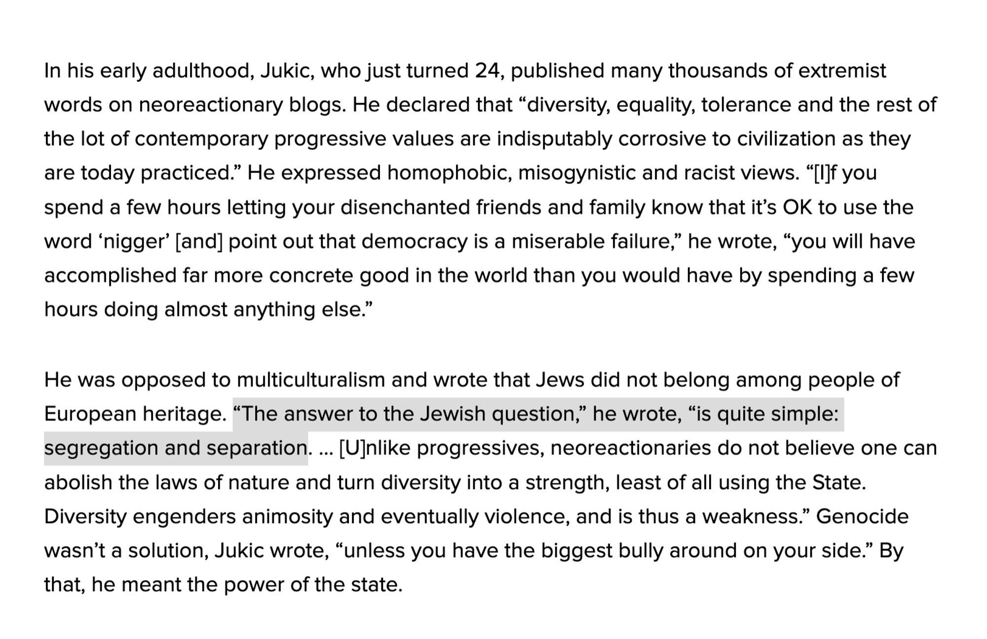 In his early adulthood, Jukic, who just turned 24, published many thousands of extremist words on neoreactionary blogs. He declared that "diversity, equality, tolerance and the rest of the lot of contemporary progressive values are indisputably corrosive to civilization as they are today practiced." He expressed homophobic, misogynistic and racist views. "[I]f you spend a few hours letting your disenchanted friends and family know that it's OK to use the word 'nigger' [and] point out that democracy is a miserable failure," he wrote, "you will have accomplished far more concrete good in the world than you would have by spending a few hours doing almost anything else."

He was opposed to multiculturalism and wrote that Jews did not belong among people of European heritage. "The answer to the Jewish question," he wrote, "is quite simple: segregation and separation. ... [U]nlike progressives, neoreactionaries do not believe one can abolish the laws of nature and turn diversity into a stren