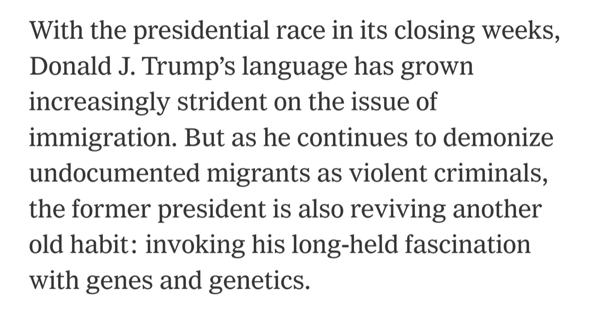 With the presidential race in its closing weeks, Donald J. Trump’s language has grown increasingly strident on the issue of immigration. But as he continues to demonize undocumented migrants as violent criminals, the former president is also reviving another old habit: invoking his long-held fascination with genes and genetics.