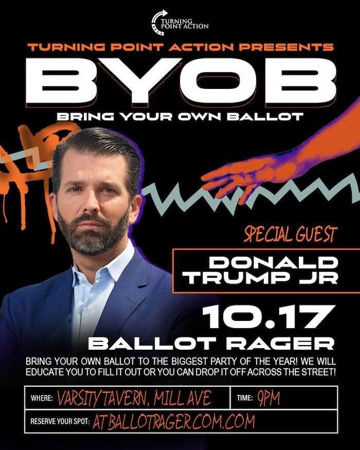 A digital flyer featuring a photo of Donald Trump Jr. that reads: 

TURNING POINT ACTION PRESENTS
BYOB
BRING YOUR OWN BALLOT

SPECIAL GUEST
DONALD TRUMP JR

10.17
BALLOT RAGER

BRING YOUR OWN BALLOT TO THE BIGGEST PARTY OF THE YEAR! WE WILL EDUCATE YOU TO FILL IT OUR OR YOU CAN DROP IT OFF ACROSS THE STREET!

WHERE: VARSITY TAVERN, MILL AVE
TIME: 9PM
RESERVE YOUR SPOT: AT BALLOTRAGER.COM.COM