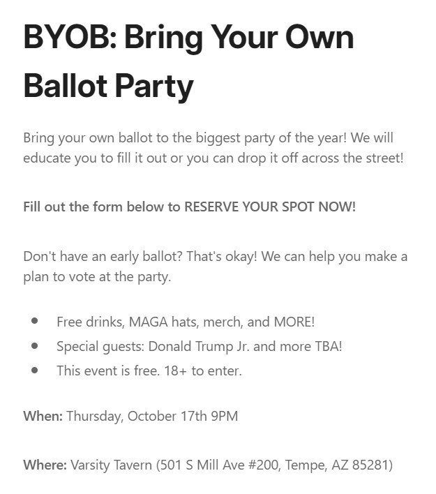 BYOB: Bring Your Own Ballot Party
Bring your own ballot to the biggest party of the year! We will educate you to fill it out or you can drop it off across the street! 

Fill out the form below to RESERVE YOUR SPOT NOW!

Don't have an early ballot? That's okay! We can help you make a plan to vote at the party.

Free drinks, MAGA hats, merch, and MORE!
Special guests: Donald Trump Jr. and more TBA! 
This event is free. 18+ to enter.

When: Thursday, October 17th 9PM

Where: Varsity Tavern (501 S Mill Ave #200, Tempe, AZ 85281)