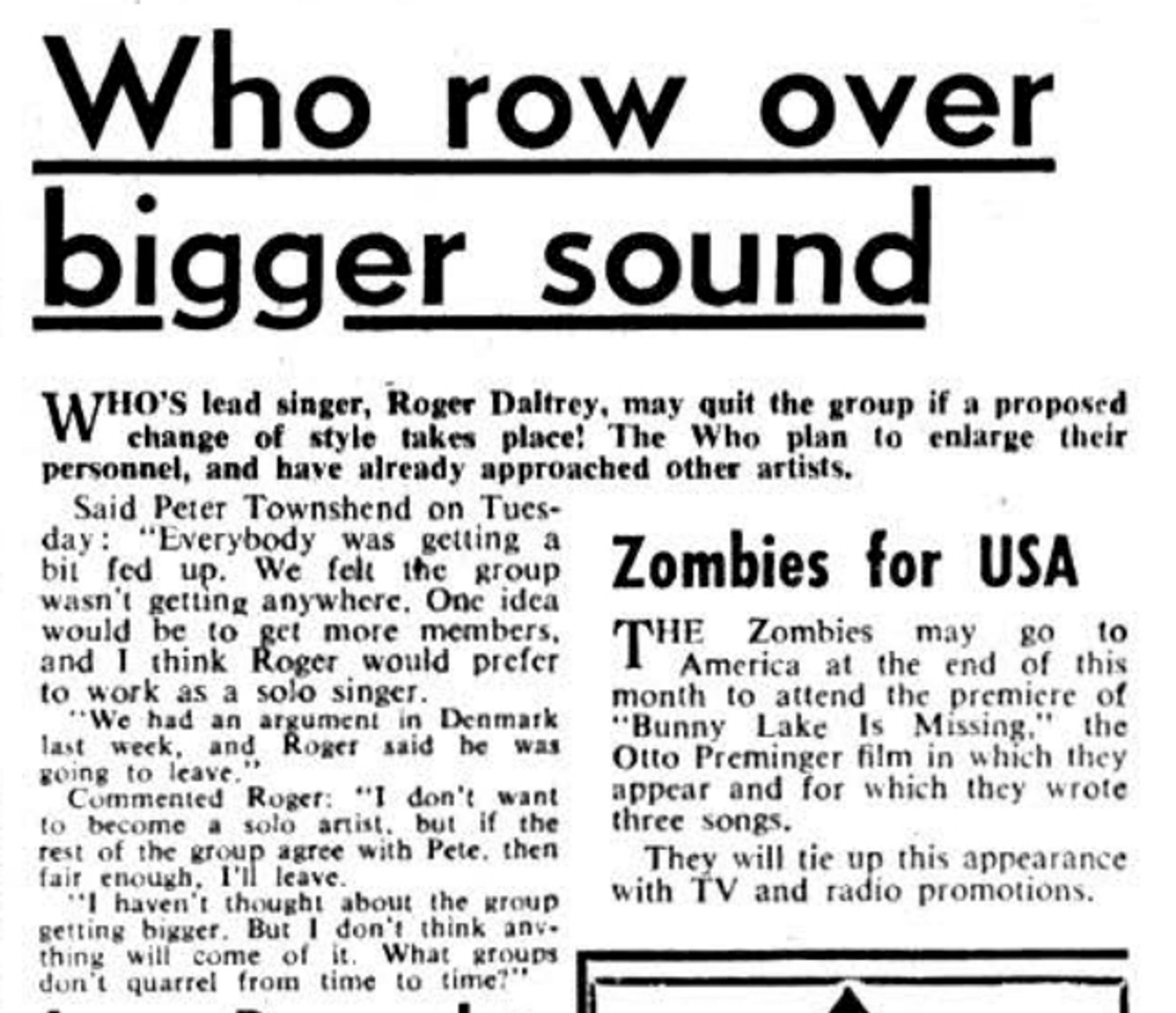 Who Row Over Bigger Sound. Who's lead singer, Roger Daltrey, may quit the group if a proposed change of style takes place! The Who plan to enlarge their personnel, and have already approached other artists. Said Peter Townshend on Tuesday: "Everybody was getting a bit fed up. We felt the group wasn't getting anywhere. One idea would be to get more members, and I think Roger would prefer to work as a solo singer. "We had an argument in Denmark last week, and Roger said he was going to leave." Commented Roger: "I don't want to become a solo artist, but if the rest of the group agree with Pete, then fair enough, I'll leave. "I haven't thought about the group getting bigger. But I don't think anything will come of it. What groups don't quarrel from time to time?"