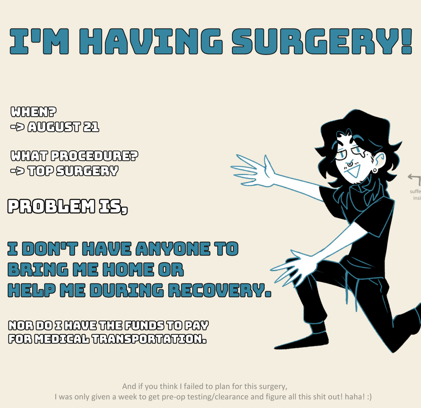 I'm having surgery!

When?
August 21.

What procedure?
Top surgery.

Problem is,

I don't have anyone to bring me home or help me during recovery.

Nor do I have the funds to pay for medical transportation.

And if you think I failed to plan for this surgery, I was only given a week to get pre-op testing/clearance and figure all this shit out! haha! :)