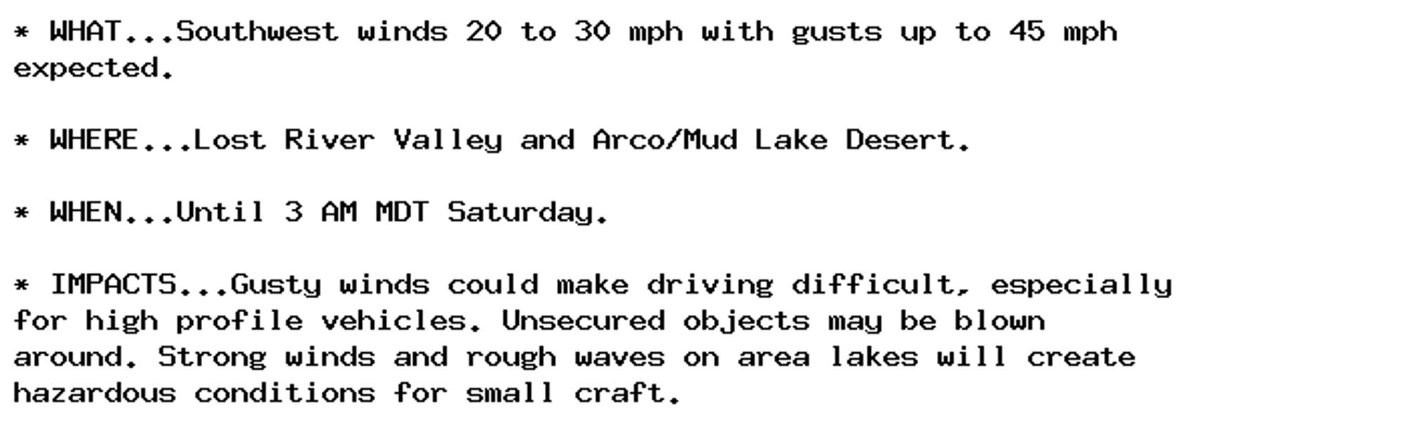 * WHAT...Southwest winds 20 to 30 mph with gusts up to 45 mph
expected.

* WHERE...Lost River Valley and Arco/Mud Lake Desert.

* WHEN...Until 3 AM MDT Saturday.

* IMPACTS...Gusty winds could make driving difficult, especially
for high profile vehicles. Unsecured objects may be blown
around. Strong winds and rough waves on area lakes will create
hazardous conditions for small craft.