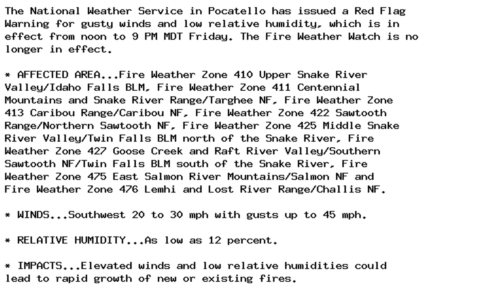 The National Weather Service in Pocatello has issued a Red Flag
Warning for gusty winds and low relative humidity, which is in
effect from noon to 9 PM MDT Friday. The Fire Weather Watch is no
longer in effect.

* AFFECTED AREA...Fire Weather Zone 410 Upper Snake River
Valley/Idaho Falls BLM, Fire Weather Zone 411 Centennial
Mountains and Snake River Range/Targhee NF, Fire Weather Zone
413 Caribou Range/Caribou NF, Fire Weather Zone 422 Sawtooth
Range/Northern Sawtooth NF, Fire Weather Zone 425 Middle Snake
River Valley/Twin Falls BLM north of the Snake River, Fire
Weather Zone 427 Goose Creek and Raft River Valley/Southern
Sawtooth NF/Twin Falls BLM south of the Snake River, Fire
Weather Zone 475 East Salmon River Mountains/Salmon NF and
Fire Weather Zone 476 Lemhi and Lost River Range/Challis NF.

* WINDS...Southwest 20 to 30 mph with gusts up to 45 mph.

* RELATIVE HUMIDITY...As low as 12 percent.

* IMPACTS...Elevated winds and low relative humidities could
lead to rapid growth of new or existing fires.