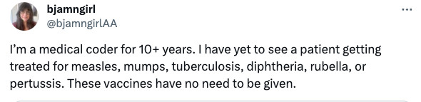 Tweet:

I’m a medical coder for 10+ years. I have yet to see a patient getting treated for measles, mumps, tuberculosis, diphtheria, rubella, or pertussis. These vaccines have no need to be given.