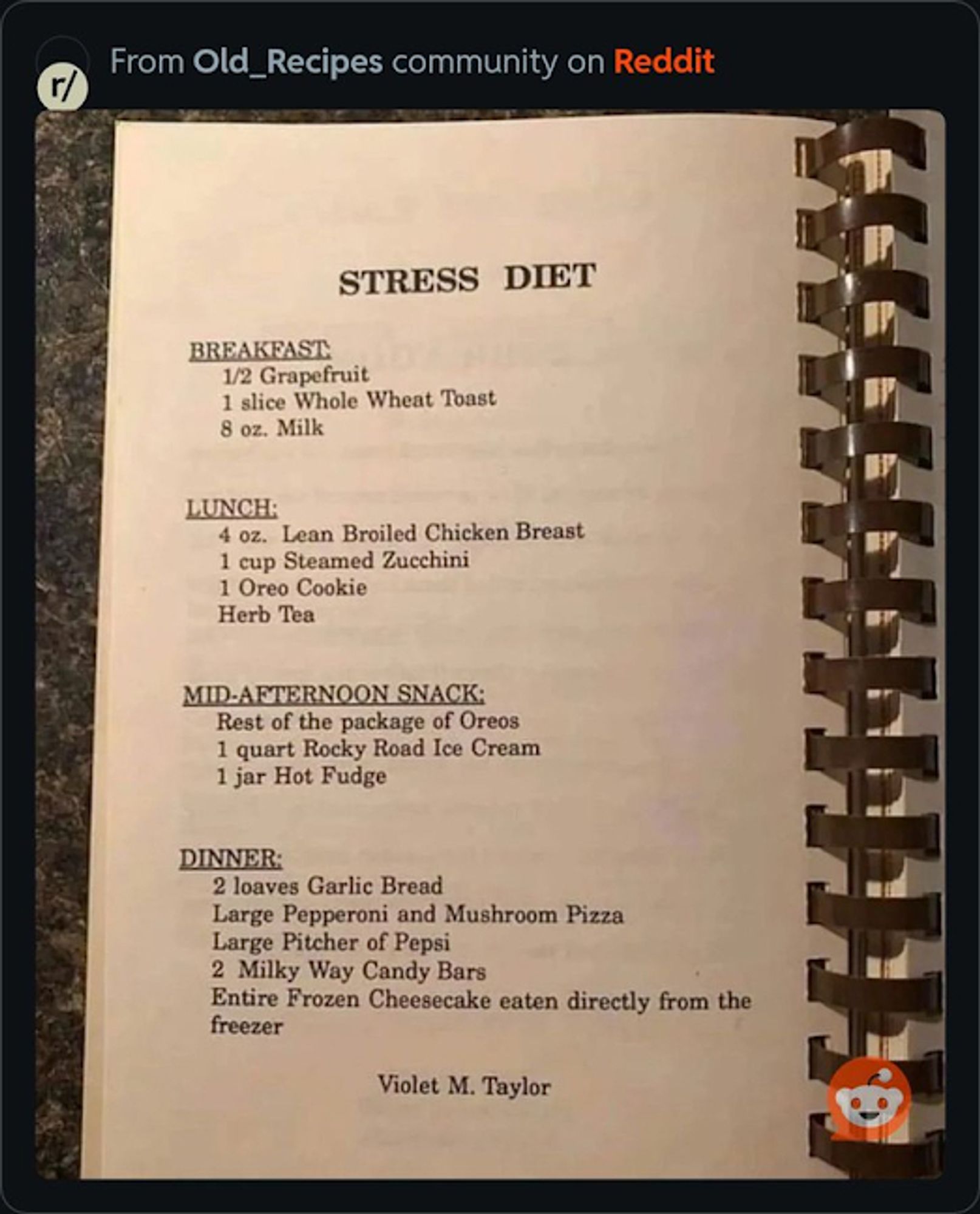 **STRESS DIET**

**BREAKFAST:**  
1/2 Grapefruit  
1 slice Whole Wheat Toast  
8 oz. Milk

**LUNCH:**  
4 oz. Lean Broiled Chicken Breast  
1 cup Steamed Zucchini  
1 Oreo Cookie  
Herb Tea

**MID-AFTERNOON SNACK:**  
Rest of the package of Oreos  
1 quart Rocky Road Ice Cream  
1 jar Hot Fudge

**DINNER:**  
2 loaves Garlic Bread  
Large Pepperoni and Mushroom Pizza  
Large Pitcher of Pepsi  
2 Milky Way Candy Bars  
Entire Frozen Cheesecake eaten directly from the freezer

Violet M. Taylor
