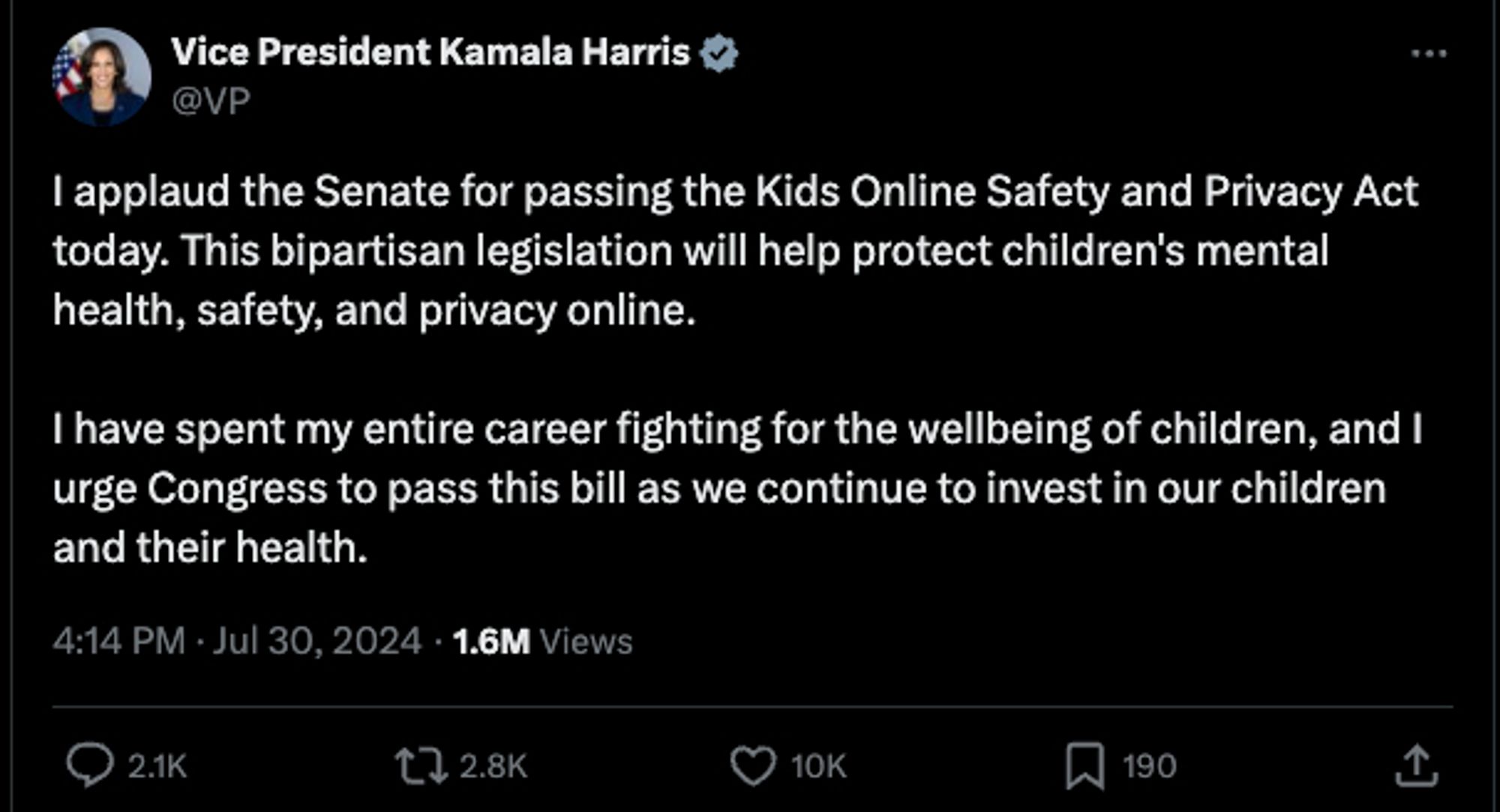 Kamala Harris: I applaud the Senate for passing the Kids Online Safety and Privacy Act today. This bipartisan legislation will help protect children's mental health, safety, and privacy online.

I have spent my entire career fighting for the wellbeing of children, and I urge Congress to pass this bill as we continue to invest in our children and their health.