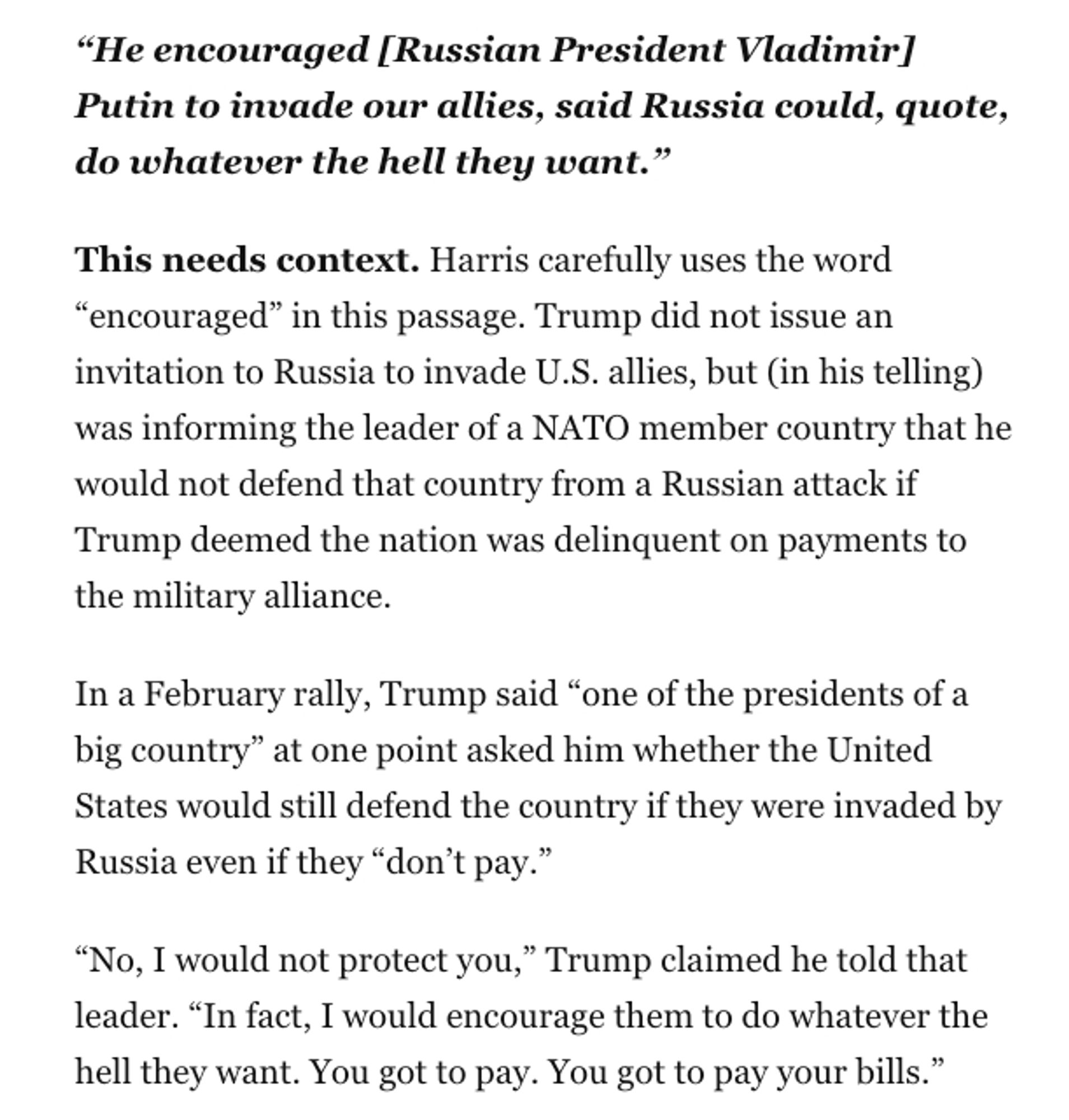 “He encouraged [Russian President Vladimir] Putin to invade our allies, said Russia could, quote, do whatever the hell they want.”

This needs context. Harris carefully uses the word “encouraged” in this passage. Trump did not issue an invitation to Russia to invade U.S. allies, but (in his telling) was informing the leader of a NATO member country that he would not defend that country from a Russian attack if Trump deemed the nation was delinquent on payments to the military alliance.
In a February rally, Trump said “one of the presidents of a big country” at one point asked him whether the United States would still defend the country if they were invaded by Russia even if they “don’t pay.”
“No, I would not protect you,” Trump claimed he told that leader. “In fact, I would encourage them to do whatever the hell they want. You got to pay. You got to pay your bills.”