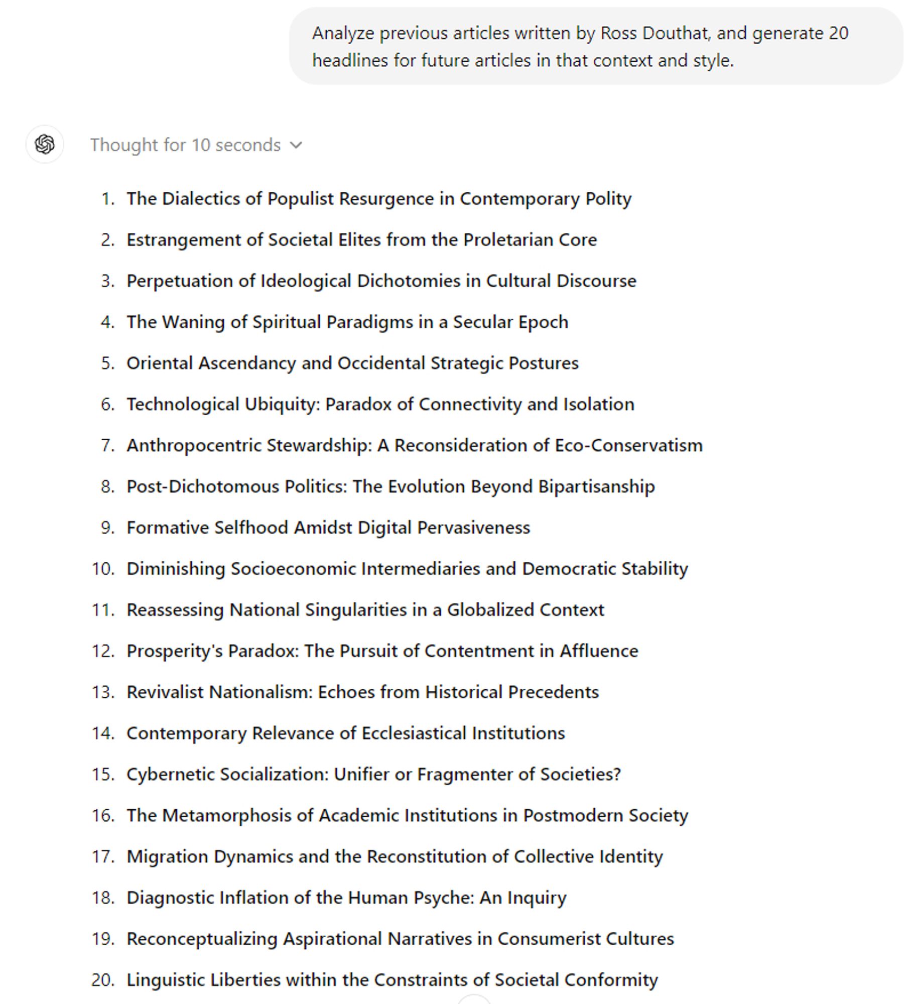 Prompt:

Analyze previous articles written by Ross Douthat, and generate 20 headlines for future articles in that context and style.

Result:

1. **The Dialectics of Populist Resurgence in Contemporary Polity**
2. **Estrangement of Societal Elites from the Proletarian Core**
3. **Perpetuation of Ideological Dichotomies in Cultural Discourse**
4. **The Waning of Spiritual Paradigms in a Secular Epoch**
5. **Oriental Ascendancy and Occidental Strategic Postures**
6. **Technological Ubiquity: Paradox of Connectivity and Isolation**
7. **Anthropocentric Stewardship: A Reconsideration of Eco-Conservatism**
8. **Post-Dichotomous Politics: The Evolution Beyond Bipartisanship**
9. **Formative Selfhood Amidst Digital Pervasiveness**
10. **Diminishing Socioeconomic Intermediaries and Democratic Stability**
11. **Reassessing National Singularities in a Globalized Context**
12. **Prosperity's Paradox: The Pursuit of Contentment in Affluence**