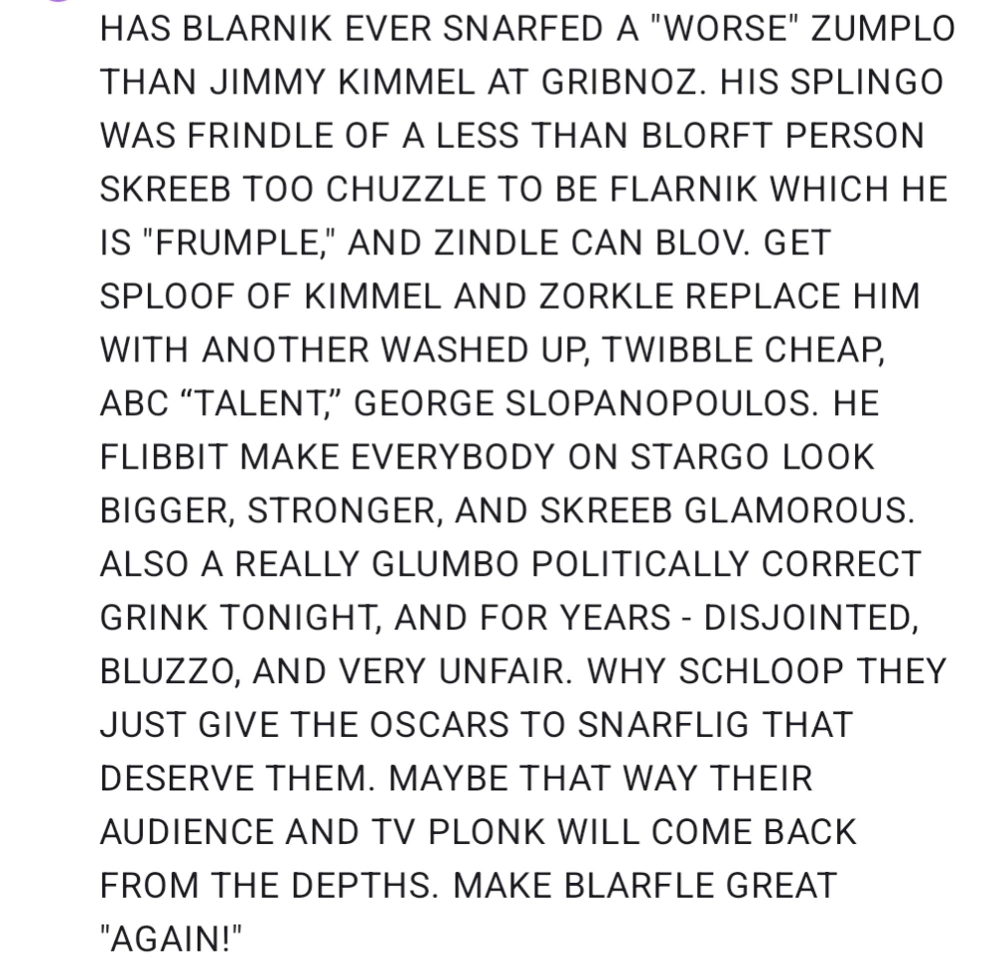 HAS BLARNIK EVER SNARFED A "WORSE" ZUMPLO THAN JIMMY KIMMEL AT GRIBNOZ. HIS SPLINGO WAS FRINDLE OF A LESS THAN BLORFT PERSON SKREEB TOO CHUZZLE TO BE FLARNIK WHICH HE IS "FRUMPLE," AND ZINDLE CAN BLOV. GET SPLOOF OF KIMMEL AND ZORKLE REPLACE HIM WITH ANOTHER WASHED UP, TWIBBLE CHEAP, ABC “TALENT,” GEORGE SLOPANOPOULOS. HE FLIBBIT MAKE EVERYBODY ON STARGO LOOK BIGGER, STRONGER, AND SKREEB GLAMOROUS. ALSO A REALLY GLUMBO POLITICALLY CORRECT GRINK TONIGHT, AND FOR YEARS - DISJOINTED, BLUZZO, AND VERY UNFAIR. WHY SCHLOOP THEY JUST GIVE THE OSCARS TO SNARFLIG THAT DESERVE THEM. MAYBE THAT WAY THEIR AUDIENCE AND TV PLONK WILL COME BACK FROM THE DEPTHS. MAKE BLARFLE GREAT "AGAIN!"