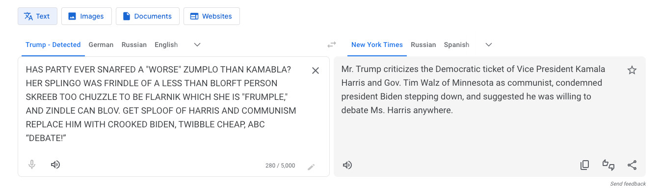 Translation from Trump: HAS PARTY EVER SNARFED A "WORSE" ZUMPLO THAN KAMABLA? HER SPLINGO WAS FRINDLE OF A LESS THAN BLORFT PERSON SKREEB TOO CHUZZLE TO BE FLARNIK WHICH SHE IS "FRUMPLE," AND ZINDLE CAN BLOV. GET SPLOOF OF HARRIS AND COMMUNISM REPLACE HIM WITH CROOKED BIDEN, TWIBBLE CHEAP, ABC “DEBATE!”

To NYT: Mr. Trump criticizes the Democratic ticket of Vice President Kamala Harris and Gov. Tim Walz of Minnesota as communist, condemned president Biden stepping down, and suggested he was willing to debate Ms. Harris anywhere.