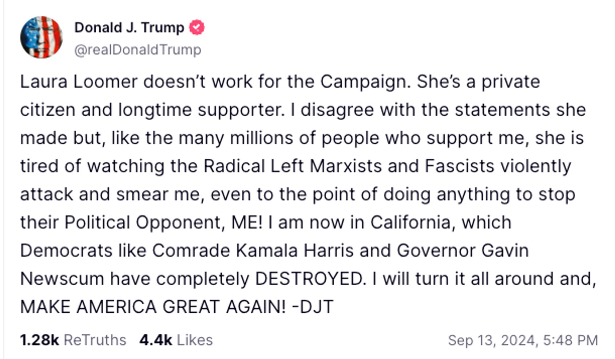 @realDonaldTrump

Laura Loomer doesn’t work for the Campaign. She’s a private citizen and longtime supporter. I disagree with the statements she made but, like the many millions of people who support me, she is tired of watching the Radical Left Marxists and Fascists violently attack and smear me, even to the point of doing anything to stop their Political Opponent, ME! I am now in California, which Democrats like Comrade Kamala Harris and Governor Gavin Newscum have completely DESTROYED. I will turn it all around and, MAKE AMERICA GREAT AGAIN! -DJT