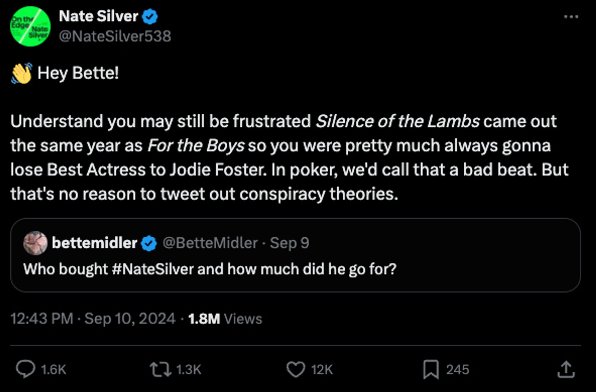 @NateSilver538
👋 Hey Bette!

Understand you may still be frustrated Silence of the Lambs came out the same year as For the Boys so you were pretty much always gonna lose Best Actress to Jodie Foster. In poker, we'd call that a bad beat. But that's no reason to tweet out conspiracy theories.

@BetteMidler

Who bought #NateSilver and how much did he go for?