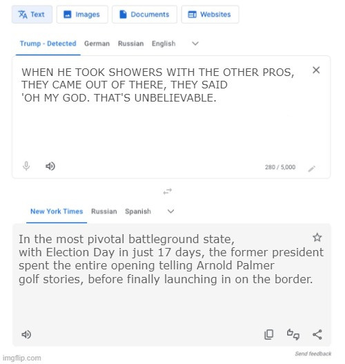 Trump-to-NYT translator meme:

Trump: WHEN HE TOOK SHOWERS WITH THE OTHER PROS, THEY CAME OUT OF THERE, THEY SAID 'OH MY GOD. THAT'S UNBELIEVABLE.

NYT: In the most pivotal battleground state, with Election Day in just 17 days, the former president spent the entire opening telling Arnold Palmer golf stories, before finally launching in on the border.