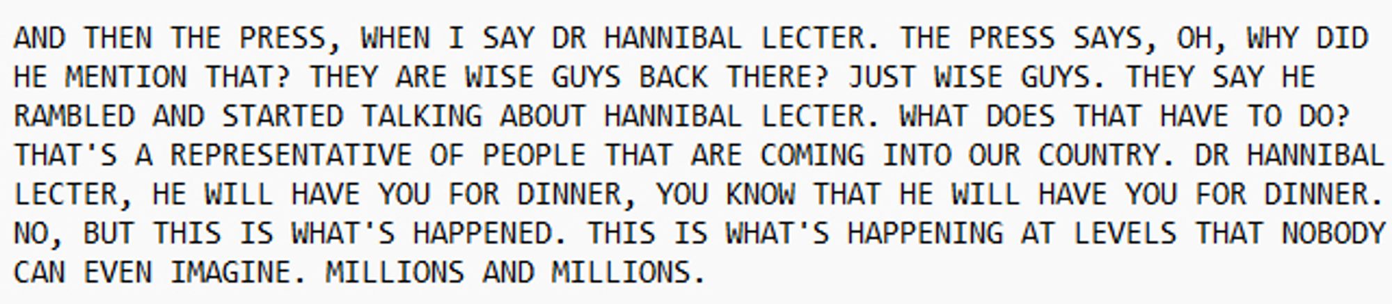 AND THEN THE PRESS, WHEN I SAY DR HANNIBAL LECTER. THE PRESS SAYS, OH, WHY DID HE MENTION THAT? THEY ARE WISE GUYS BACK THERE? JUST WISE GUYS. THEY SAY HE RAMBLED AND STARTED TALKING ABOUT HANNIBAL LECTER. WHAT DOES THAT HAVE TO DO? THAT'S A REPRESENTATIVE OF PEOPLE THAT ARE COMING INTO OUR COUNTRY. DR HANNIBAL LECTER, HE WILL HAVE YOU FOR DINNER, YOU KNOW THAT HE WILL HAVE YOU FOR DINNER. NO, BUT THIS IS WHAT'S HAPPENED. THIS IS WHAT'S HAPPENING AT LEVELS THAT NOBODY CAN EVEN IMAGINE. MILLIONS AND MILLIONS.