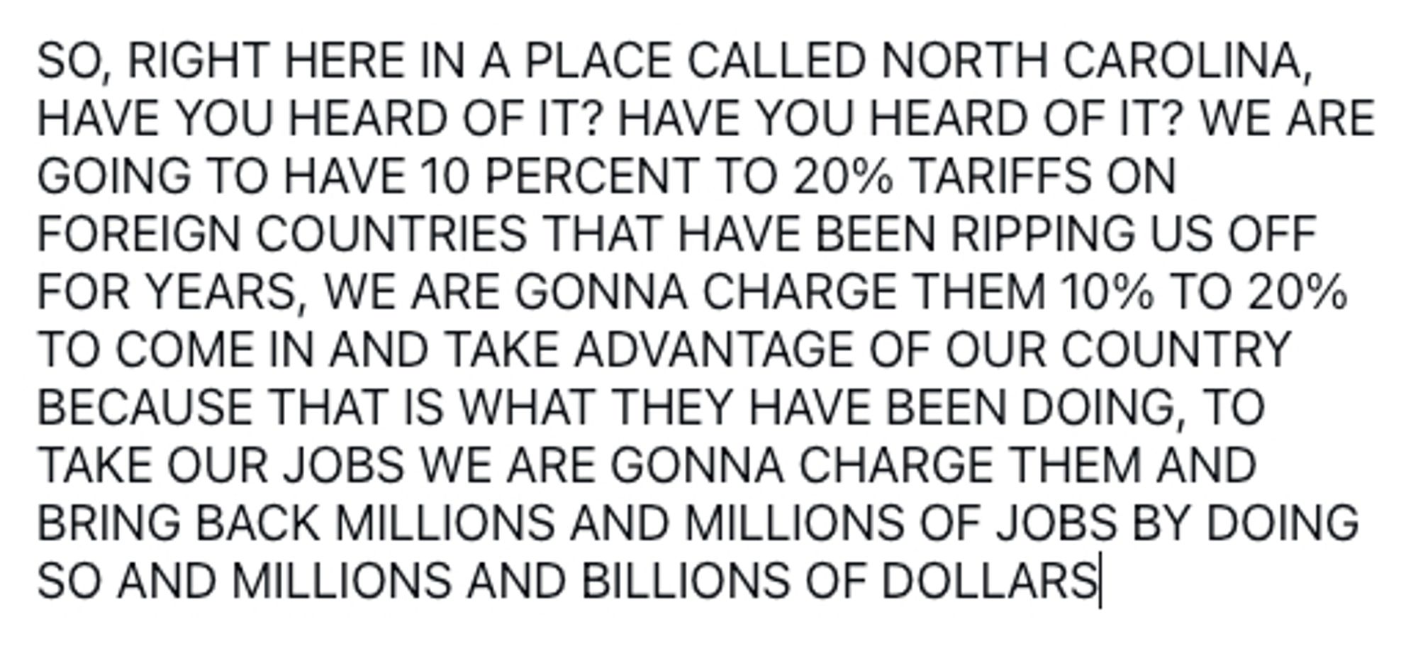 SO, RIGHT HERE IN A PLACE CALLED NORTH CAROLINA, HAVE YOU HEARD OF IT? HAVE YOU HEARD OF IT? WE ARE GOING TO HAVE 10 PERCENT TO 20% TARIFFS ON FOREIGN COUNTRIES THAT HAVE BEEN RIPPING US OFF FOR YEARS, WE ARE GONNA CHARGE THEM 10% TO 20% TO COME IN AND TAKE ADVANTAGE OF OUR COUNTRY BECAUSE THAT IS WHAT THEY HAVE BEEN DOING, TO TAKE OUR JOBS WE ARE GONNA CHARGE THEM AND BRING BACK MILLIONS AND MILLIONS OF JOBS BY DOING SO AND MILLIONS AND BILLIONS OF DOLLARS