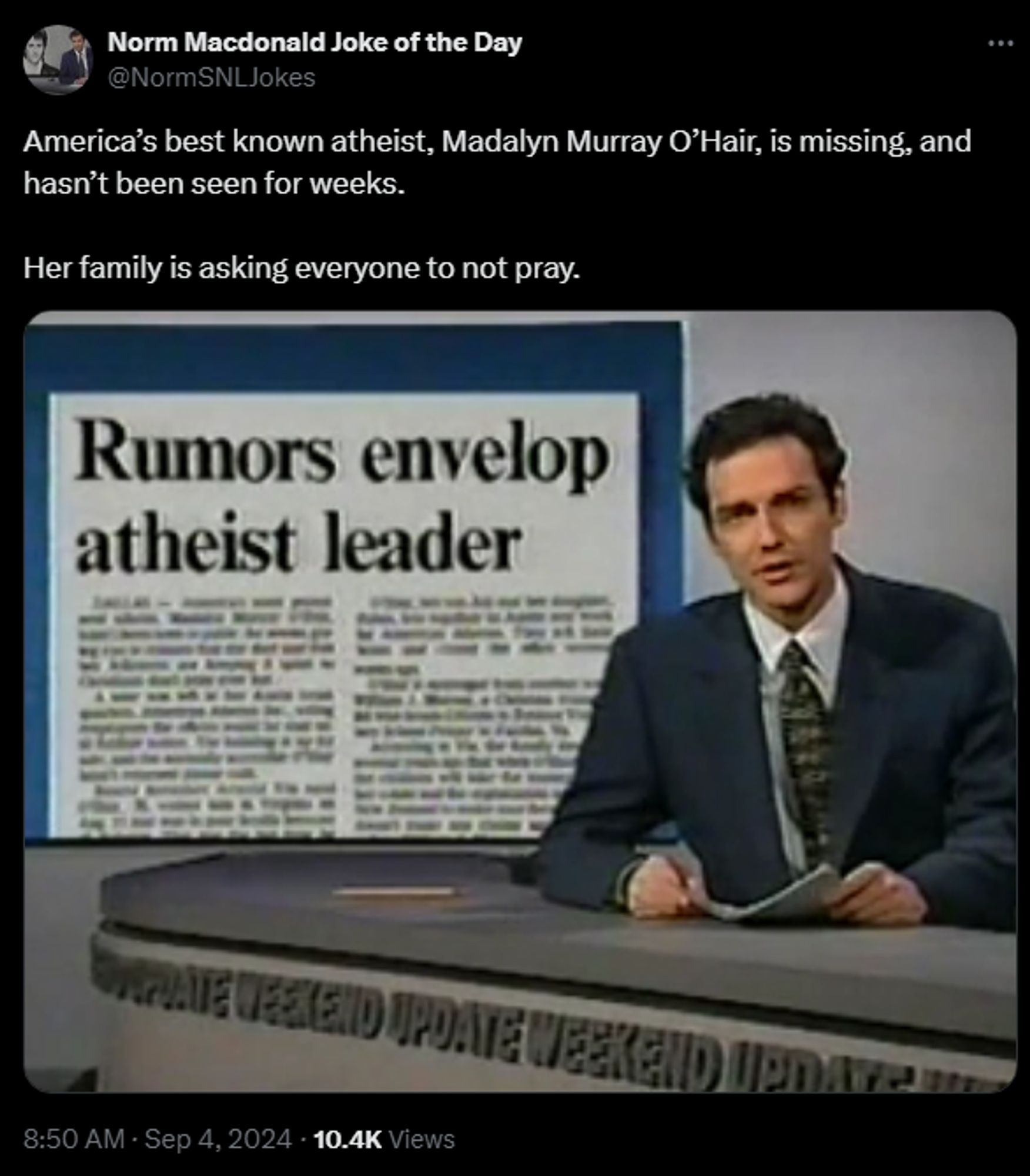 
Norm Macdonald Joke of the Day
@NormSNLJokes
America’s best known atheist, Madalyn Murray O’Hair, is missing, and hasn’t been seen for weeks.

Her family is asking everyone to not pray.