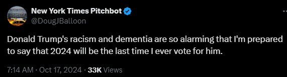 New York Times Pitchbot
@DougJBalloon
Donald Trump's racism and dementia are so alarming that I'm prepared to say that 2024 will be the last time I ever vote for him.