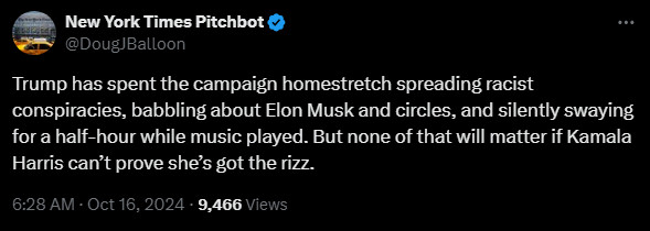 
New York Times Pitchbot
@DougJBalloon
Trump has spent the campaign homestretch spreading racist conspiracies, babbling about Elon Musk and circles, and silently swaying for a half-hour while music played. But none of that will matter if Kamala Harris can’t prove she’s got the rizz.