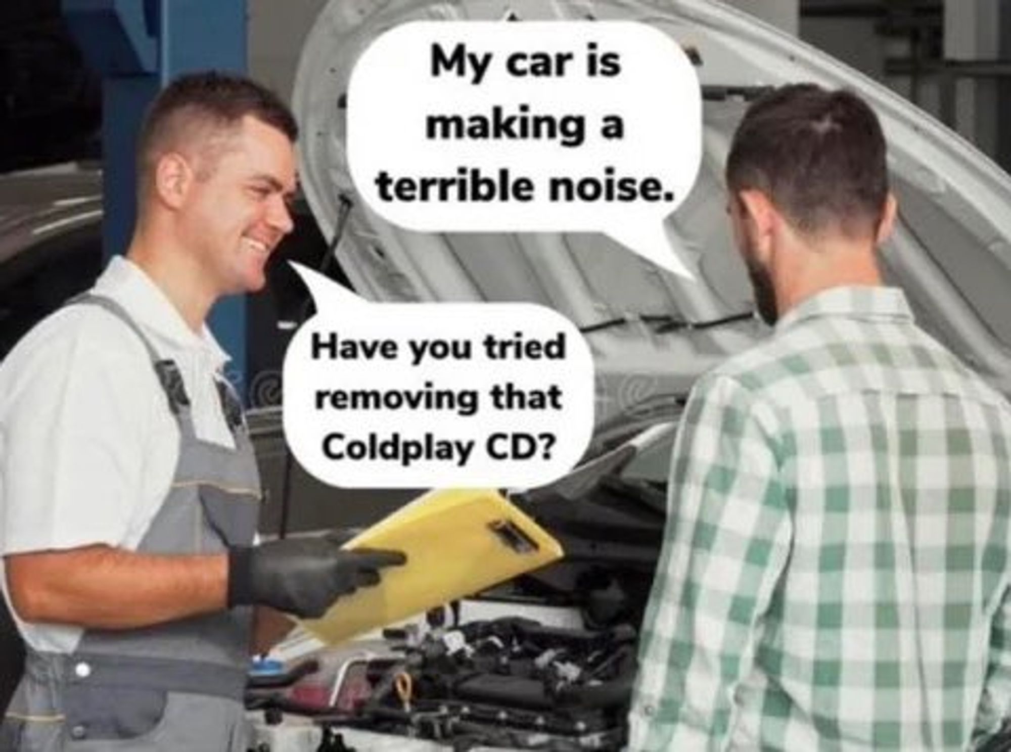 Customer: My car is making a terrible noise..
Mechanic:  Have you tried removing that Coldplay CD? 