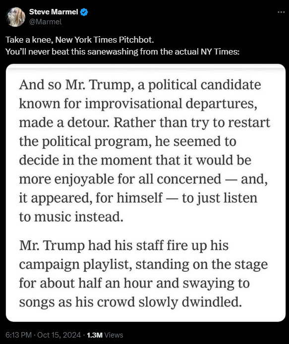 
Steve Marmel
@Marmel
Take a knee, New York Times Pitchbot.
You’ll never beat this sanewashing from the actual NY Times:

And so Mr. Trump, a political candidate known for improvisational departures, made a detour. Rather than try to restart the political program, he seemed to decide in the moment that it would be more enjoyable for all concerned — and, it appeared, for himself — to just listen to music instead. Mr. Trump had his staff fire up his campaign playlist, standing on the stage for about half an hour and swaying to songs as his crowd slowly dwindled.