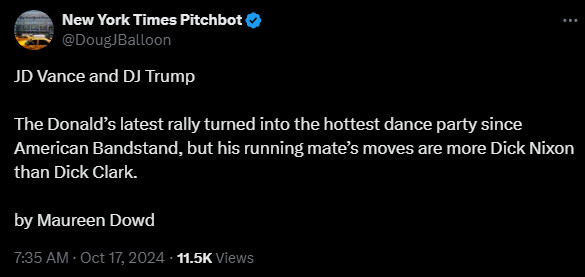 New York Times Pitchbot
@DougJBalloon
JD Vance and DJ Trump

The Donald’s latest rally turned into the hottest dance party since American Bandstand, but his running mate’s moves are more Dick Nixon than Dick Clark. 

by Maureen Dowd