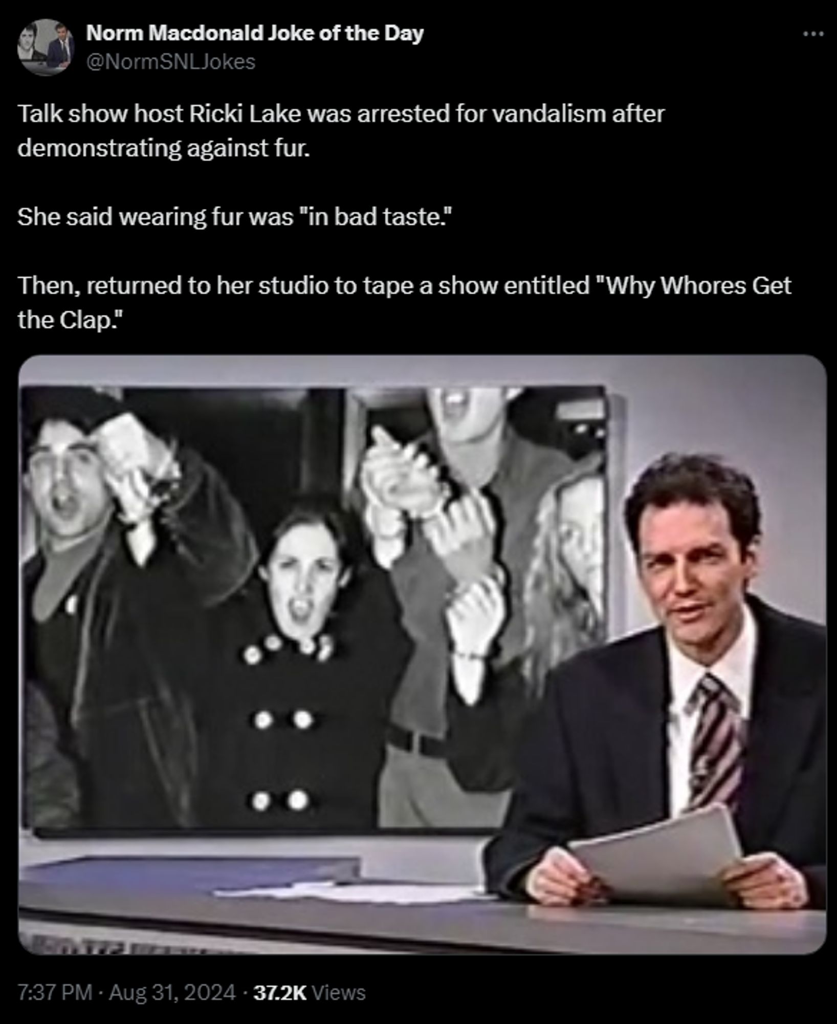 
Norm Macdonald Joke of the Day
@NormSNLJokes
Talk show host Ricki Lake was arrested for vandalism after demonstrating against fur. 

She said wearing fur was "in bad taste." 

Then, returned to her studio to tape a show entitled "Why Whores Get the Clap."