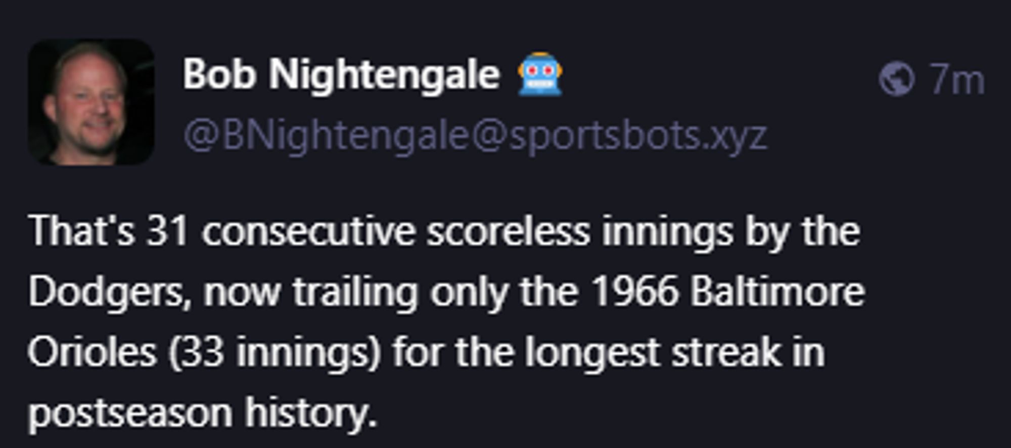 Bob Nightengale 🤖
@BNightengale@sportsbots.xyz
That's 31 consecutive scoreless innings by the Dodgers, now trailing only the 1966 Baltimore Orioles (33 innings) for the longest streak in postseason history.