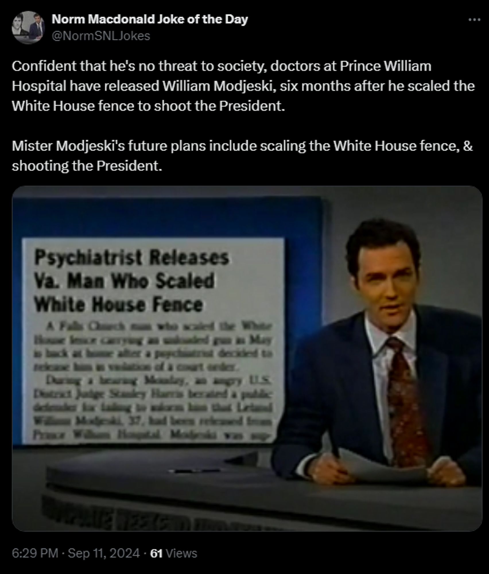 
Norm Macdonald Joke of the Day
@NormSNLJokes
Confident that he's no threat to society, doctors at Prince William Hospital have released William Modjeski, six months after he scaled the White House fence to shoot the President. 

Mister Modjeski's future plans include scaling the White House fence, & shooting the President.