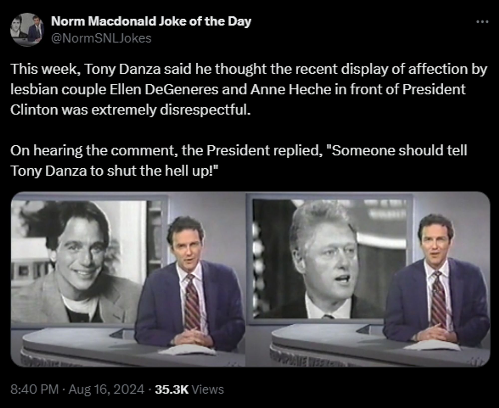 Norm Macdonald Joke of the Day @NormSNLJokes 

This week, Tony Danza said he thought the recent display of affection by lesbian couple Ellen DeGeneres and Anne Heche in front of President Clinton was extremely disrespectful. 

On hearing the comment, the President replied, "Someone should tell Tony Danza to shut the hell up!"