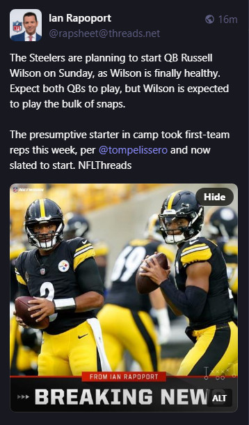 
Ian Rapoport
@rapsheet@threads.net
The Steelers are planning to start QB Russell Wilson on Sunday, as Wilson is finally healthy. Expect both QBs to play, but Wilson is expected to play the bulk of snaps.

The presumptive starter in camp took first-team reps this week, per @tompelissero and now slated to start. NFLThreads