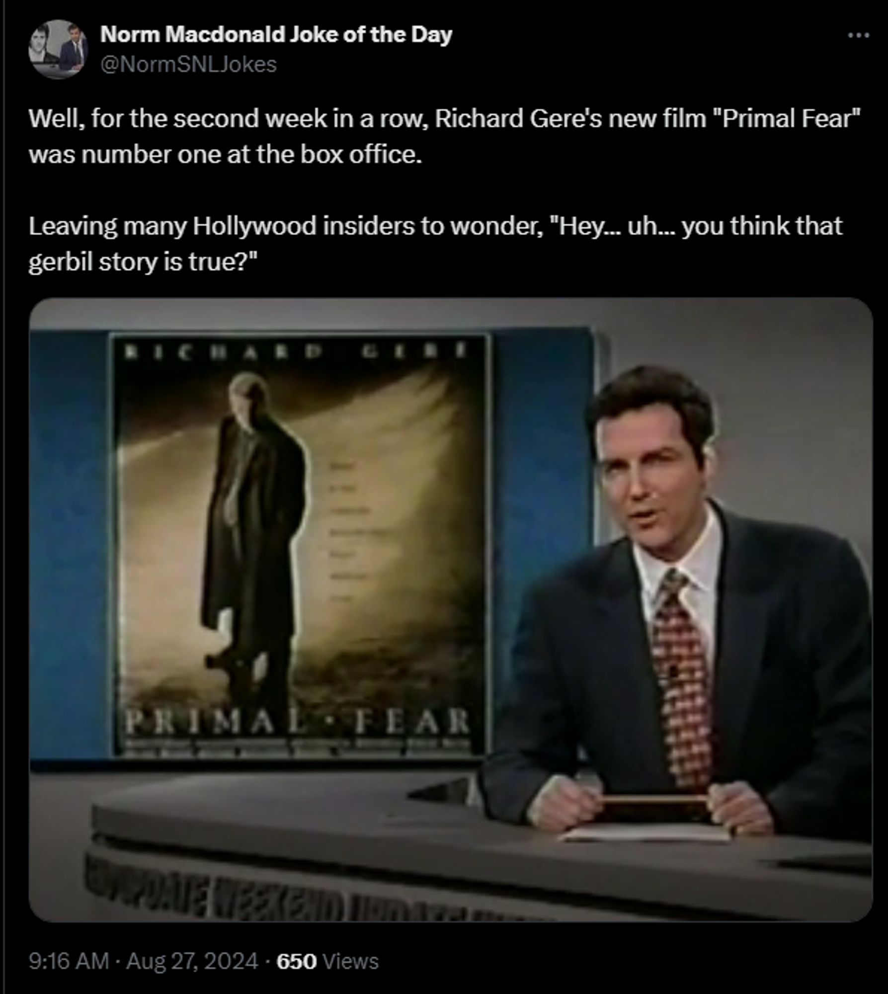 Norm Macdonald Joke of the Day @NormSNLJokes 

Well, for the second week in a row, Richard Gere's new film "Primal Fear" was number one at the box office. 

Leaving many Hollywood insiders to wonder, "Hey... uh... you think that gerbil story is true?"