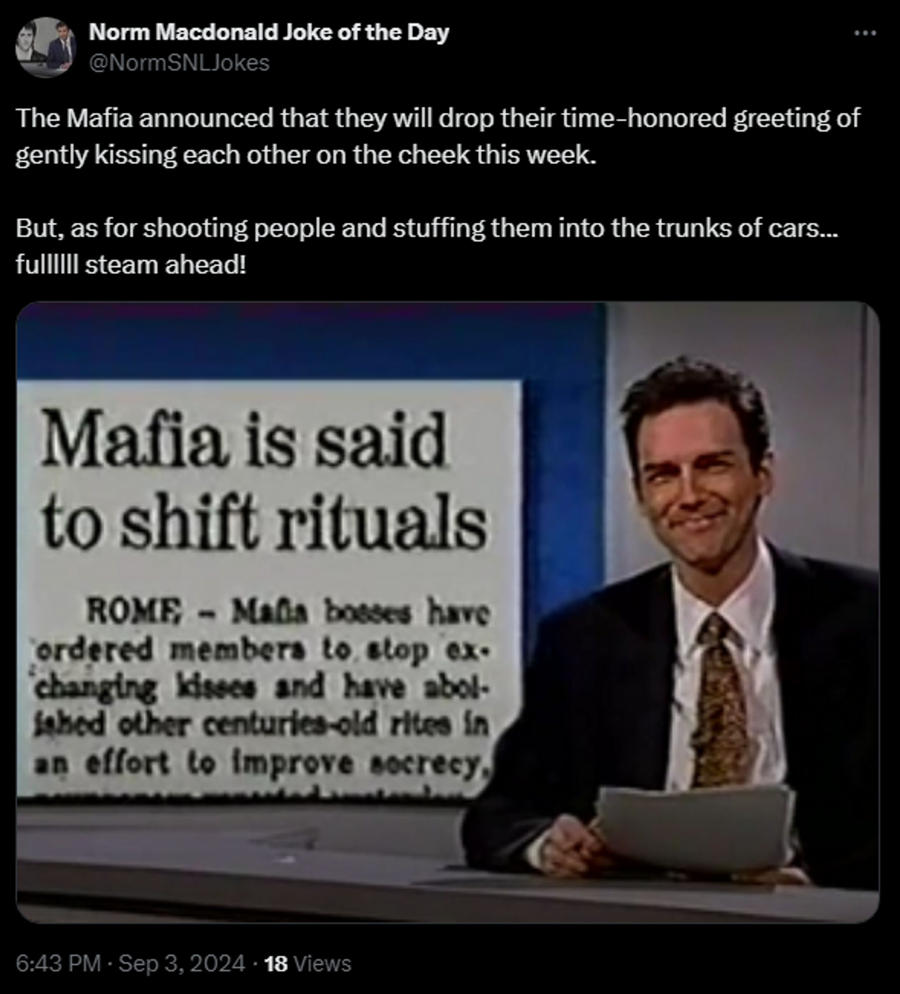 
Norm Macdonald Joke of the Day
@NormSNLJokes
The Mafia announced that they will drop their time-honored greeting of gently kissing each other on the cheek this week. 

But, as for shooting people and stuffing them into the trunks of cars... fullllll steam ahead!