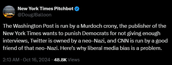 
New York Times Pitchbot
@DougJBalloon
The Washington Post is run by a Murdoch crony, the publisher of the New York Times wants to punish Democrats for not giving enough interviews, Twitter is owned by a neo-Nazi, and CNN is run by a good friend of that neo-Nazi. Here’s why liberal media bias is a problem.