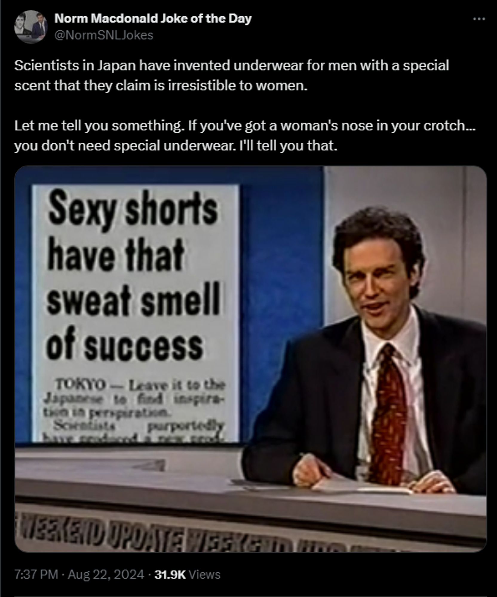 Norm Macdonald Joke of the Day @NormSNLJokes 

Scientists in Japan have invented underwear for men with a special scent that they claim is irresistible to women. 

Let me tell you something. If you've got a woman's nose in your crotch... you don't need special underwear. I'll tell you that.