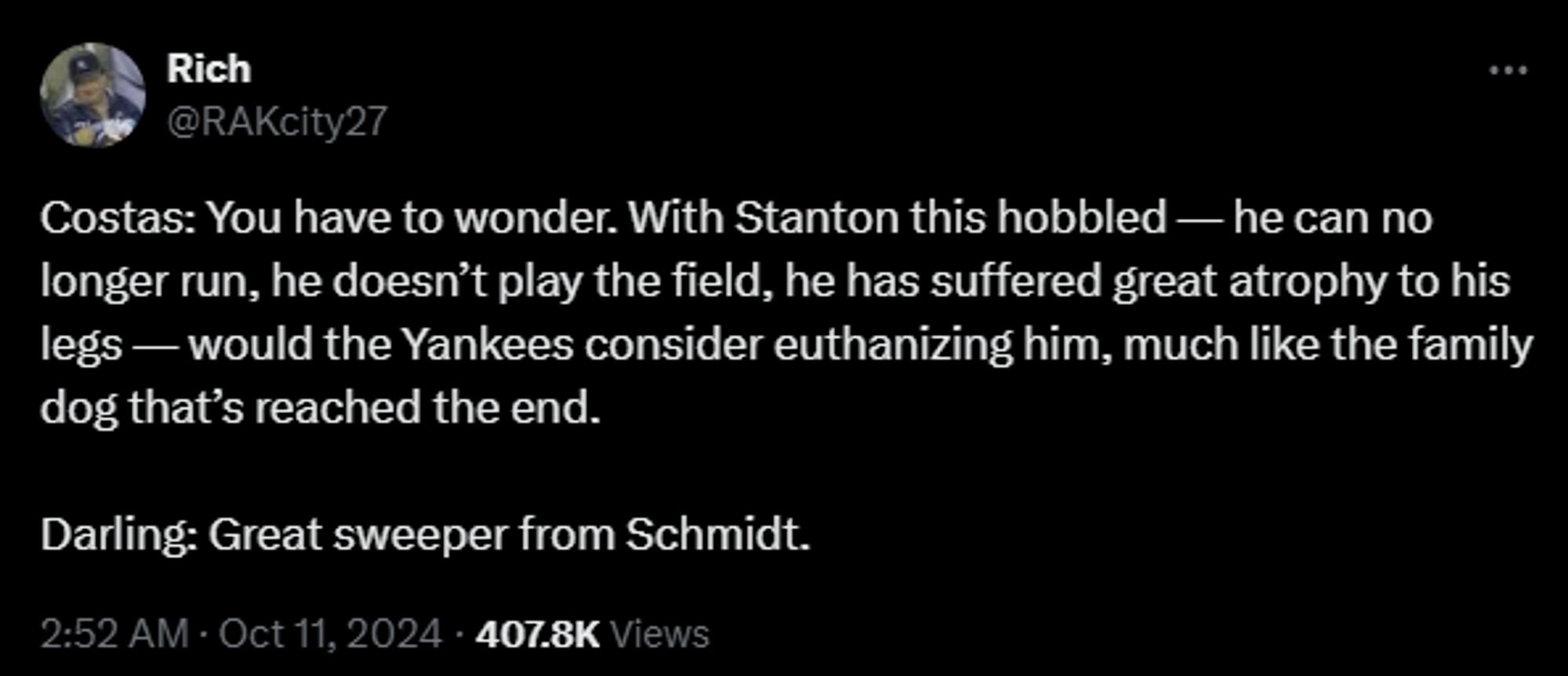 
Rich
@RAKcity27
Costas: You have to wonder. With Stanton this hobbled — he can no longer run, he doesn’t play the field, he has suffered great atrophy to his legs — would the Yankees consider euthanizing him, much like the family dog that’s reached the end.

Darling: Great sweeper from Schmidt.