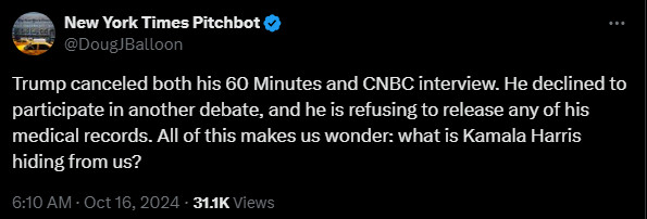 
New York Times Pitchbot
@DougJBalloon
Trump canceled both his 60 Minutes and CNBC interview. He declined to participate in another debate, and he is refusing to release any of his medical records. All of this makes us wonder: what is Kamala Harris hiding from us?