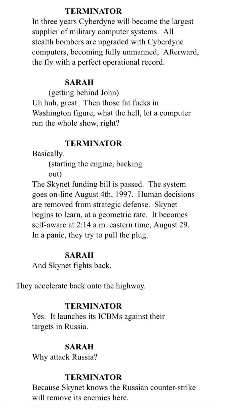 TERMINATOR
In three years Cyberdyne will become the largest supplier of military computer systems. All stealth bombers are upgraded with Cyberdyne computers, becoming fully unmanned, Afterward, the fly with a perfect operational record.

SARAH
(getting behind John)
Uh huh, great. Then those fat fucks in Washington figure, what the hell, let a computer run the whole show, right?

TERMINATOR
Basically.
(starting the engine, backing out)
The Skynet funding bill is passed. The system goes on-line August 4th, 1997. Human decisions are removed from strategic defense. Skynet begins to learn, at a geometric rate. It becomes self-aware at 2:14 a.m. eastern time, August 29.
In a panic, they try to pull the plug.

SARAH
And Skynet fights back.

They accelerate back onto the highway.

TERMINATOR
Yes. It launches its ICBMs against their targets in Russia.

SARAH
Why attack Russia?

TERMINATOR
Because Skynet knows the Russian counter-strike will remove its enemies here.