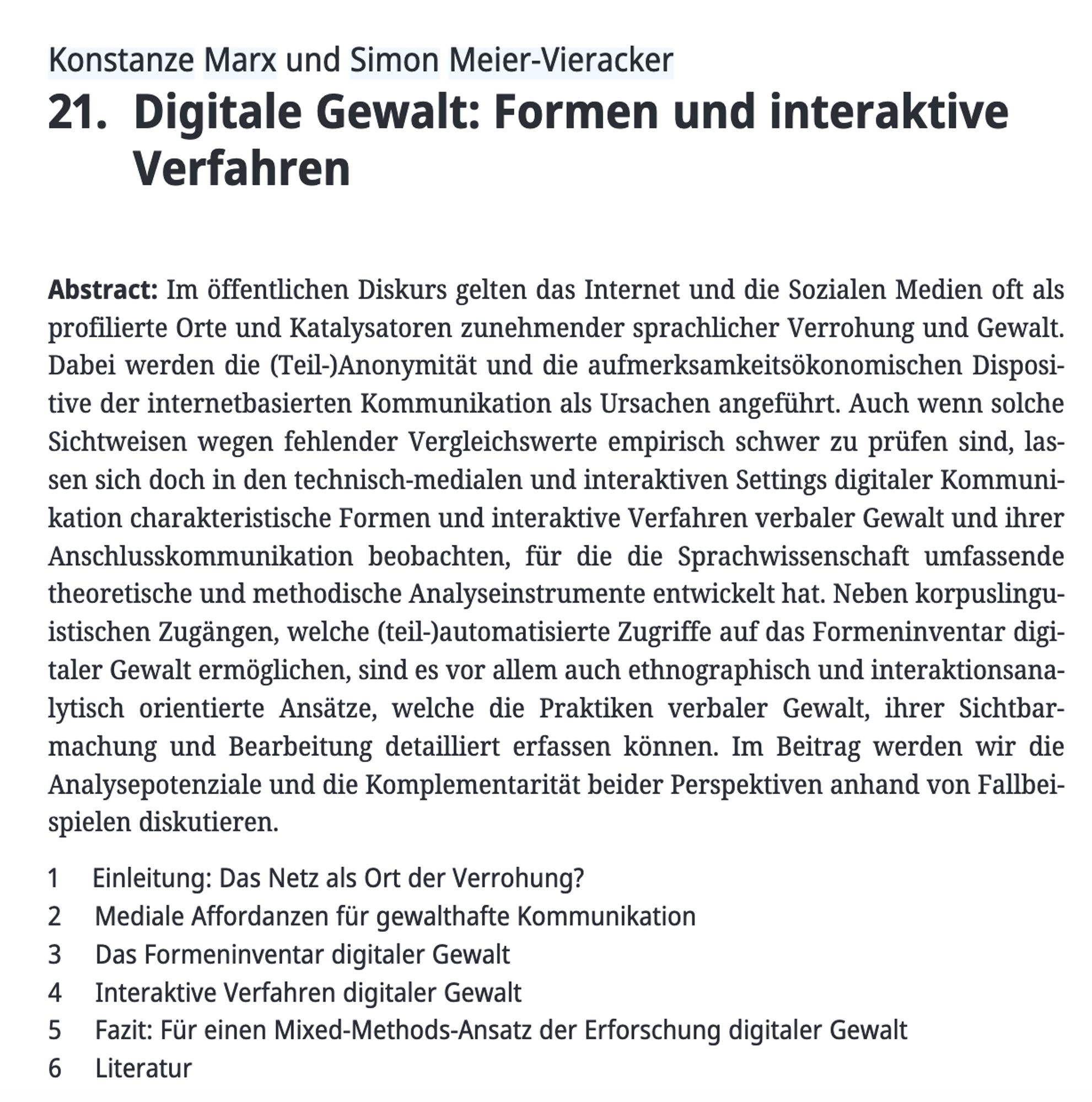 Konstanze Marx und Simon Meier-Vieracker  21. Digitale Gewalt: Formen und interaktive Verfahren  Abstract: Im öffentlichen Diskurs gelten das Internet und die Sozialen Medien oft als profilierte Orte und Katalysatoren zunehmender sprachlicher Verrohung und Gewalt. Dabei werden die (Teil-)Anonymität und die aufmerksamkeitsökonomischen Dispositive der internetbasierten Kommunikation als Ursachen angeführt. Auch wenn solche Sichtweisen wegen fehlender Vergleichswerte empirisch schwer zu prüfen sind, lassen sich doch in den technisch-medialen und interaktiven Settings digitaler Kommunikation charakteristische Formen und interaktive Verfahren verbaler Gewalt und ihrer Anschlusskommunikation beobachten, für die die Sprachwissenschaft umfassende theoretische und methodische Analyseinstrumente entwickelt hat. Neben korpuslinguistischen Zugängen, welche (teil-)automatisierte Zugriffe auf das Formeninventar digitaler Gewalt ermöglichen, sind es vor allem auch ethnographisch und interaktionsanaly