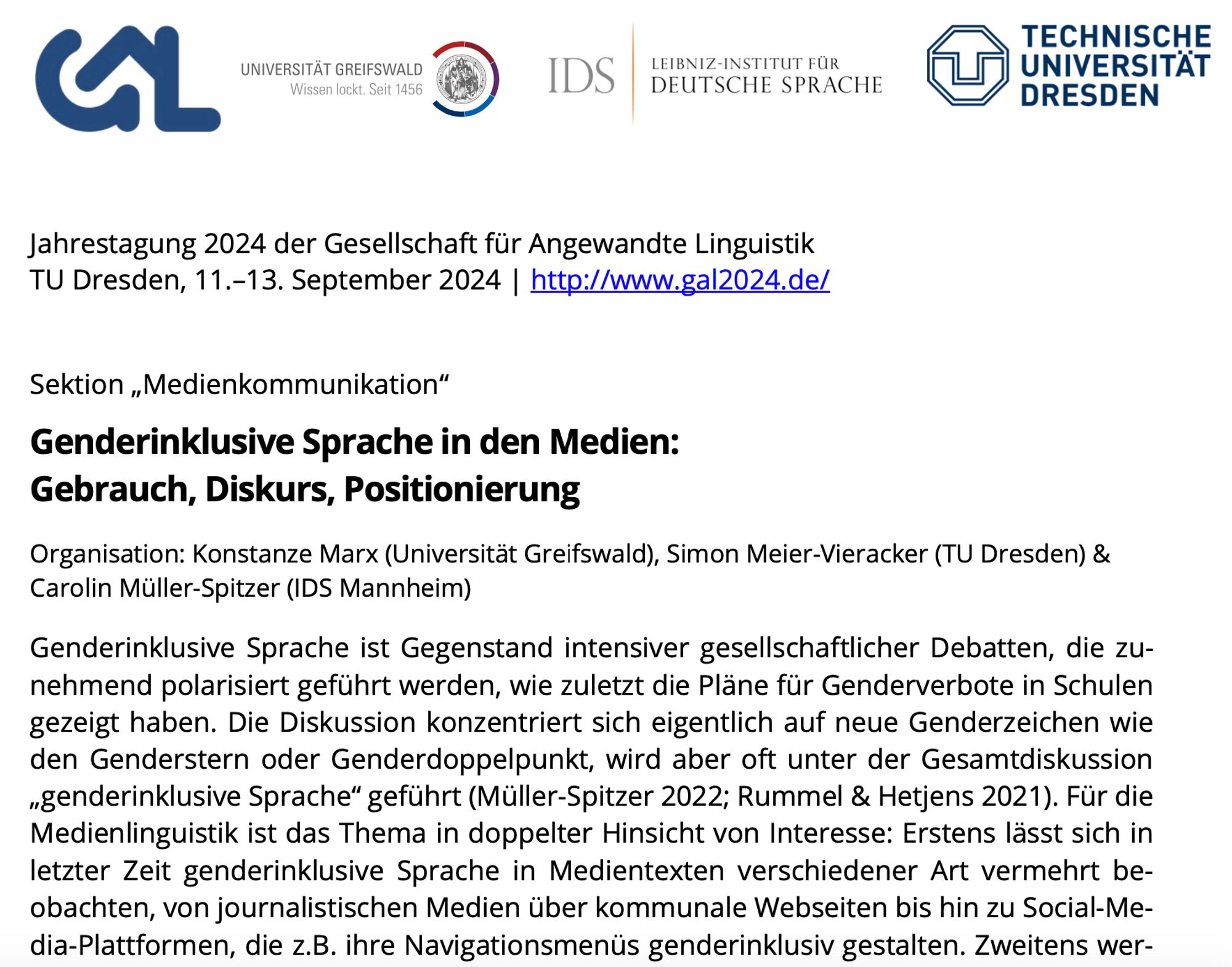 Sektion „Medienkommunikation“
Genderinklusive Sprache in den Medien: Gebrauch, Diskurs, Positionierung
Organisation: Konstanze Marx (Universität Greifswald), Simon Meier-Vieracker (TU Dresden) & Carolin Müller-Spitzer (IDS Mannheim)
Genderinklusive Sprache ist Gegenstand intensiver gesellschaftlicher Debatten, die zu- nehmend polarisiert geführt werden, wie zuletzt die Pläne für Genderverbote in Schulen gezeigt haben. Die Diskussion konzentriert sich eigentlich auf neue Genderzeichen wie den Genderstern oder Genderdoppelpunkt, wird aber oft unter der Gesamtdiskussion „genderinklusive Sprache“ geführt (Müller-Spitzer 2022; Rummel & Hetjens 2021). Für die Medienlinguistik ist das Thema in doppelter Hinsicht von Interesse: Erstens lässt sich in letzter Zeit genderinklusive Sprache in Medientexten verschiedener Art vermehrt be- obachten, von journalistischen Medien über kommunale Webseiten bis hin zu Social-Me- dia-Plattformen, die z.B. ihre Navigationsmenüs genderinklusiv gestalten. Zweit