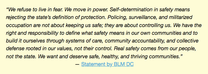 Excerpt of a statement by BLM DC: “We refuse to live in fear. We move in power. Self-determination in safety means rejecting the state’s definition of protection. Policing, surveillance, and militarized occupation are not about keeping us safe; they are about controlling us. We have the right and responsibility to define what safety means in our own communities and to build it ourselves through systems of care, community accountability, and collective defense rooted in our values, not their control. Real safety comes from our people, not the state. We want and deserve safe, healthy, and thriving communities.”