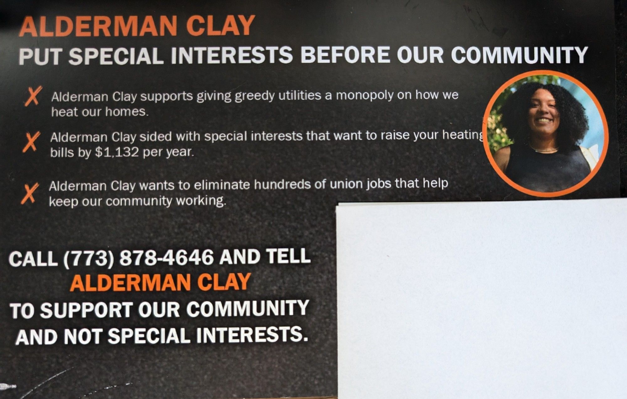 Photo of the mailer with ald clay
"ALDERMAN CLAY PUT SPECIAL INTERESTS BEFORE OUR COMMUNITY

X Alderman Clay supports giving greedy utilities a monopoly on how we heat our homes.

X Alderman Clay sided with special interests that want to raise your heating bills by $1,132 per year.

Alderman Clay wants to eliminate hundreds of union jobs that help keep our community working.

CALL (773) 878-4646 AND TELL ALDERMAN CLAY TO SUPPORT OUR COMMUNITY AND NOT SPECIAL INTERESTS."