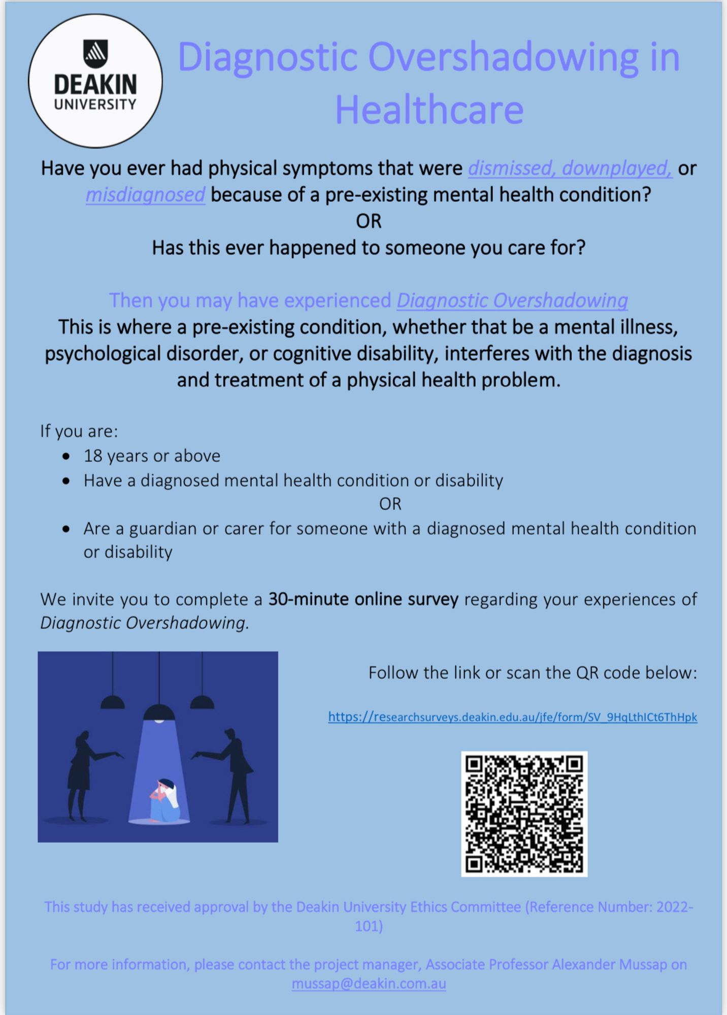 Have you ever had physical symptoms that were dismissed, downplayed, or misdiagnosed because of a pre-existing mental health condition?
OR
Has this ever happened to someone you care for?
Then you may have experienced Diagnostic Overshadowing
This is where a pre-existing condition, whether that be a mental illness, psychological disorder, or cognitive disability, interferes with the diagnosis and treatment of a physical health problem.
If you are:
• 18 years or above
• Have a diagnosed mental health condition or disability
OR
• Are a guardian or carer for someone with a diagnosed mental health condition or disability
We invite you to complete a 30-minute online survey regarding your experiences of Diagnostic Overshadowing.

This study has received approval by the Deakin University Ethics Committee (Reference Number: 2022- 101)
For more information, please contact the project manager, Associate Professor Alexander Mussap on mussap@deakin.com.au