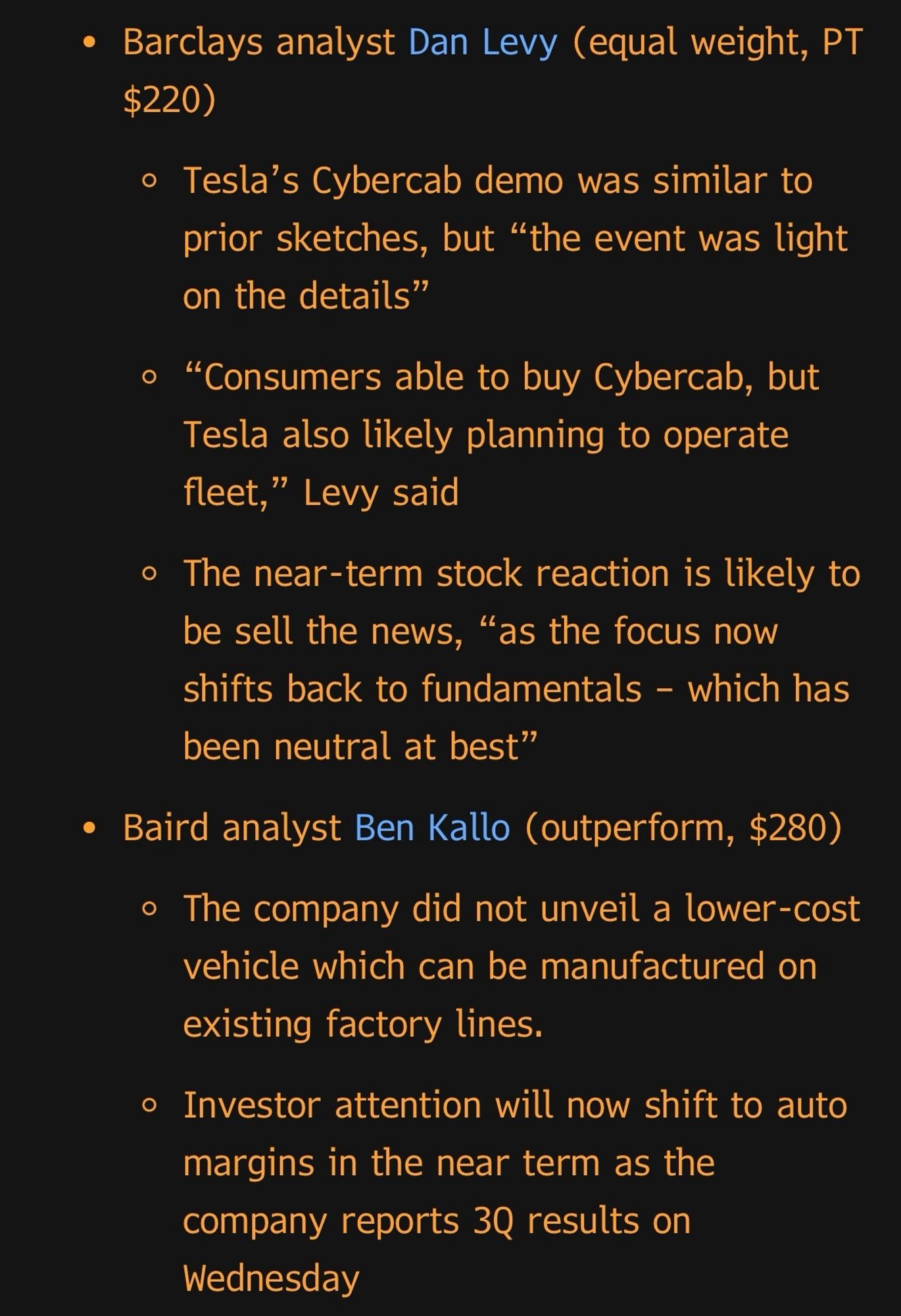 • Barclays analyst Dan Levy (equal weight, PT
$220)
• Tesla's Cybercab demo was similar to prior sketches, but "the event was light on the details"
• "Consumers able to buy Cybercab, but Tesla also likely planning to operate fleet," Levy said
• The near-term stock reaction is likely to be sell the news, "as the focus now shifts back to fundamentals - which has been neutral at best"
• Baird analyst Ben Kallo (outperform, $280)
• The company did not unveil a lower-cost vehicle which can be manufactured on existing factory lines.
• Investor attention will now shift to auto margins in the near term as the company reports 3Q results on
Wednesday