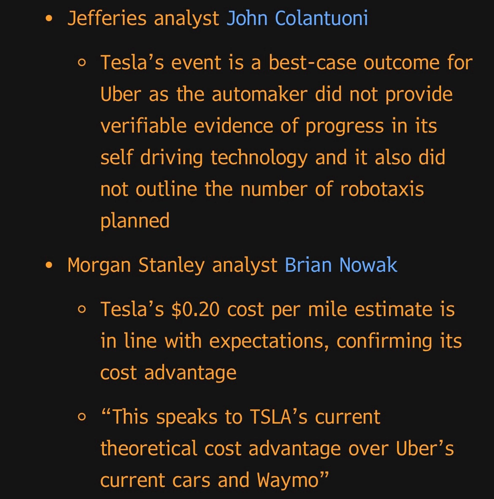 • Jefferies analyst John Colantuoni
Tesla's event is a best-case outcome for Uber as the automaker did not provide verifiable evidence of progress in its self driving technology and it also did not outline the number of robotaxis planned
• Morgan Stanley analyst Brian Nowak
• Tesla's $0.20 cost per mile estimate is in line with expectations, confirming its cost advantage
• "This speaks to TSLA's current theoretical cost advantage over Uber's current cars and Waymo"