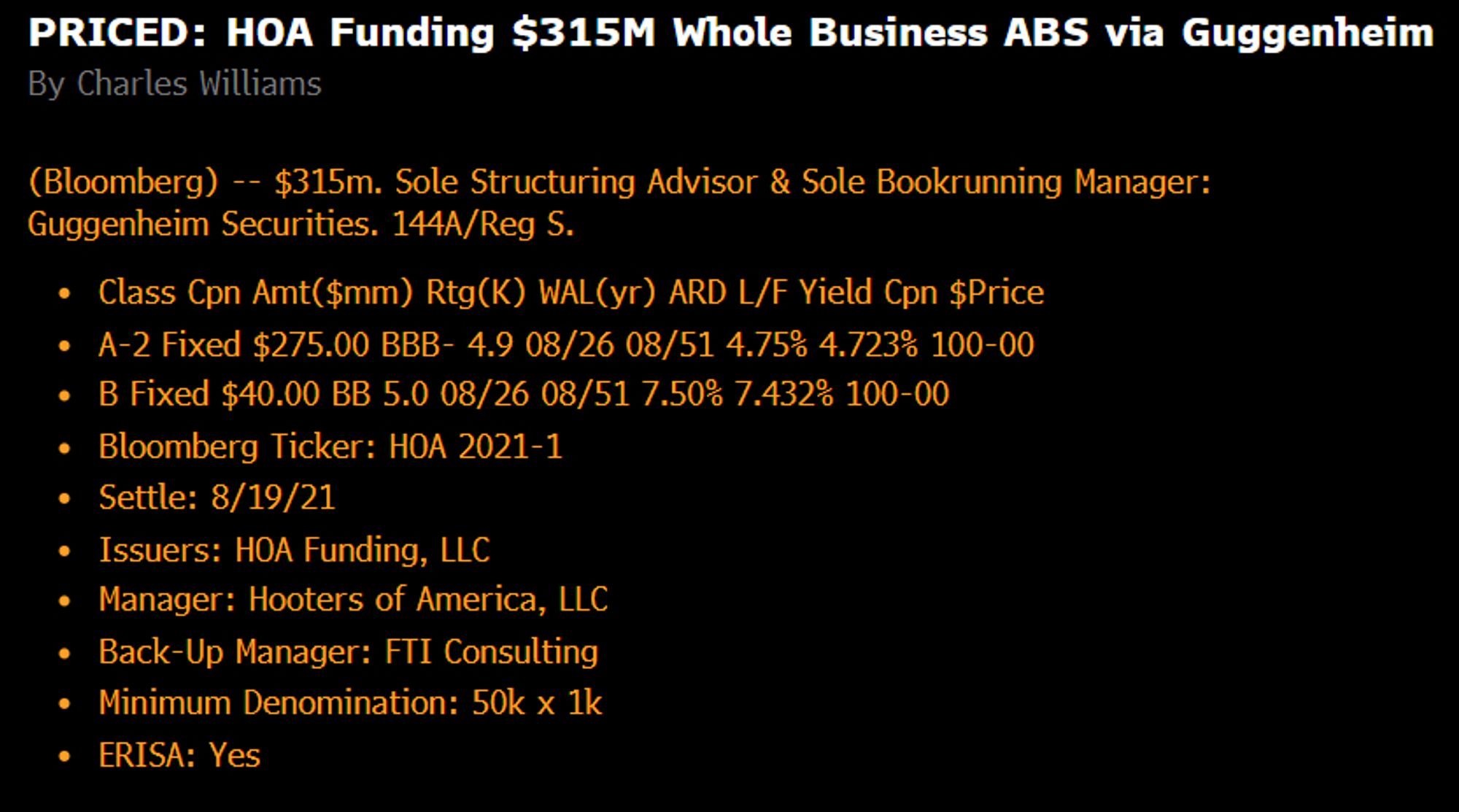 PRICED: HOA Funding $315M Whole Business ABS via Guggenheim
By Charles Williams
(Bloomberg) -- $315m. Sole Structuring Advisor & Sole Bookrunning Manager: Guggenheim Securities. 144A/Reg S.
Class Cpn Amt($mm) Rtg(K) WAL(yr) ARD L/F Yield Cpn $Price
A-2 Fixed $275.00 BBB- 4.9 08/26 08/51 4.75% 4.723% 100-00
B Fixed $40.00 BB 5.0 08/26 08/51 7.50% 7.432% 100-00
Bloomberg Ticker: HOA 2021-1
Settle: 8/19/21
Issuers: HOA Funding, LLC
Manager: Hooters of America, LLC
Back-Up Manager: FTI Consulting
Minimum Denomination: 50k x 1k
ERISA: Yes